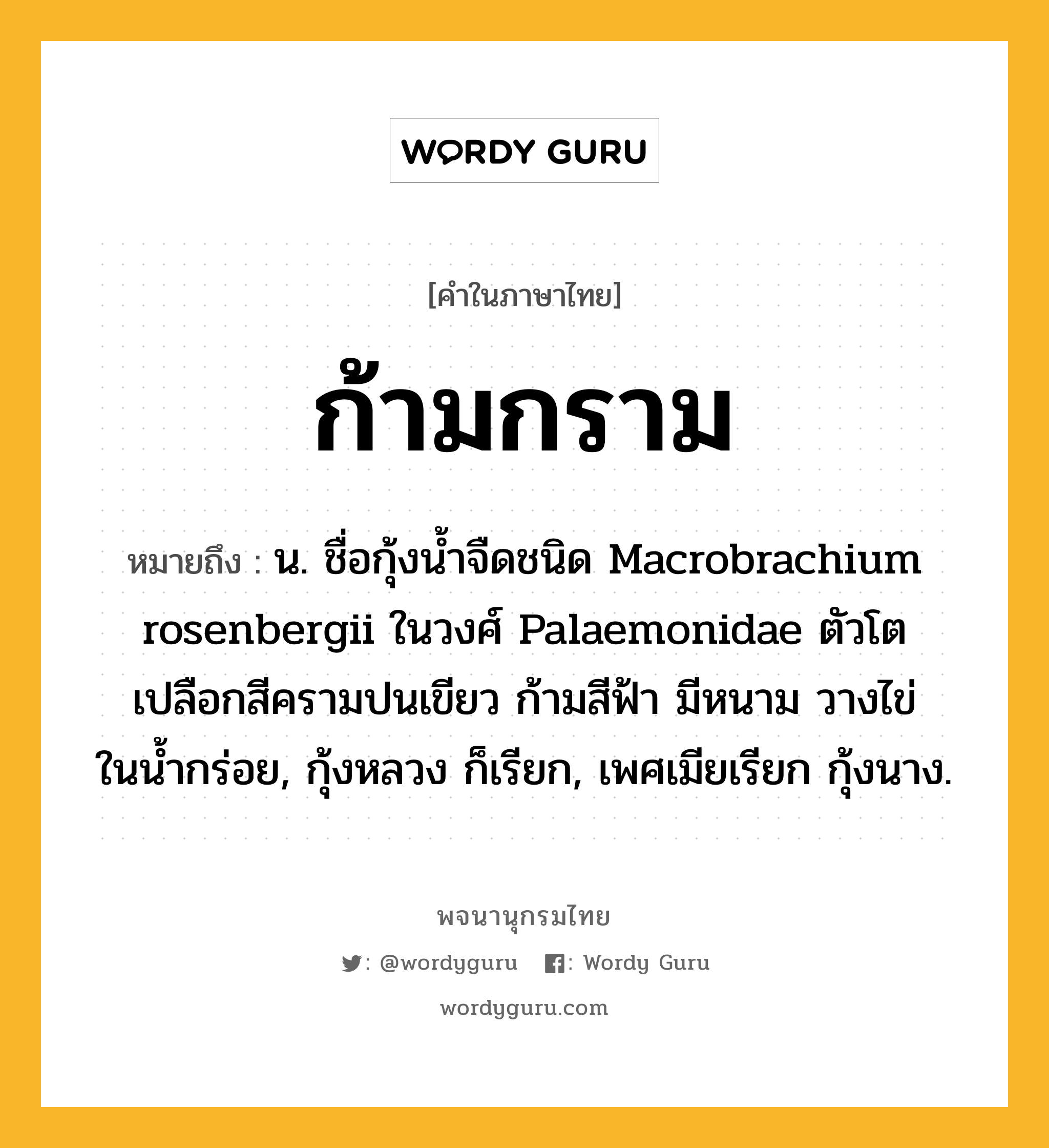 ก้ามกราม ความหมาย หมายถึงอะไร?, คำในภาษาไทย ก้ามกราม หมายถึง น. ชื่อกุ้งนํ้าจืดชนิด Macrobrachium rosenbergii ในวงศ์ Palaemonidae ตัวโต เปลือกสีครามปนเขียว ก้ามสีฟ้า มีหนาม วางไข่ในนํ้ากร่อย, กุ้งหลวง ก็เรียก, เพศเมียเรียก กุ้งนาง.