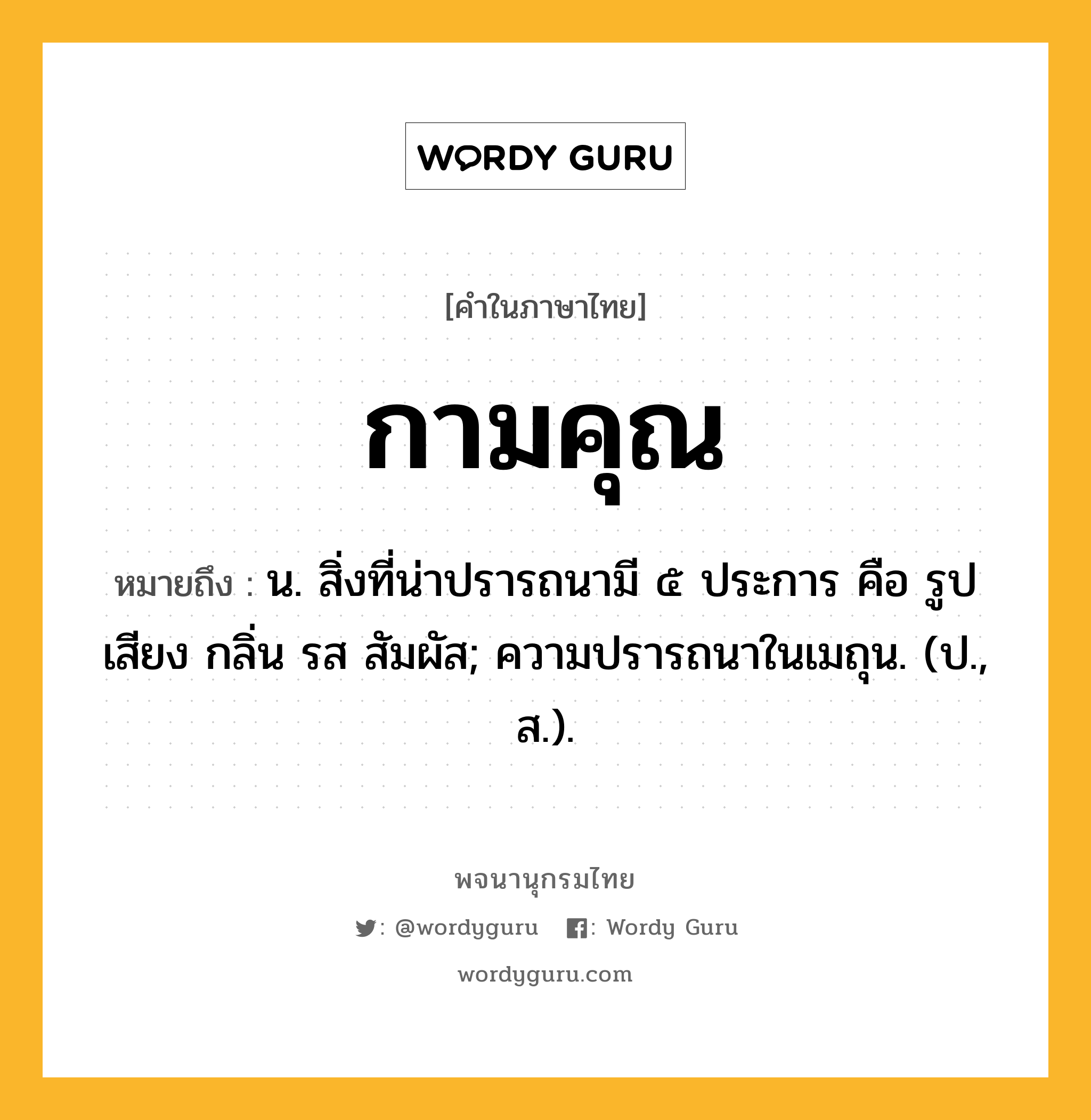 กามคุณ ความหมาย หมายถึงอะไร?, คำในภาษาไทย กามคุณ หมายถึง น. สิ่งที่น่าปรารถนามี ๕ ประการ คือ รูป เสียง กลิ่น รส สัมผัส; ความปรารถนาในเมถุน. (ป., ส.).