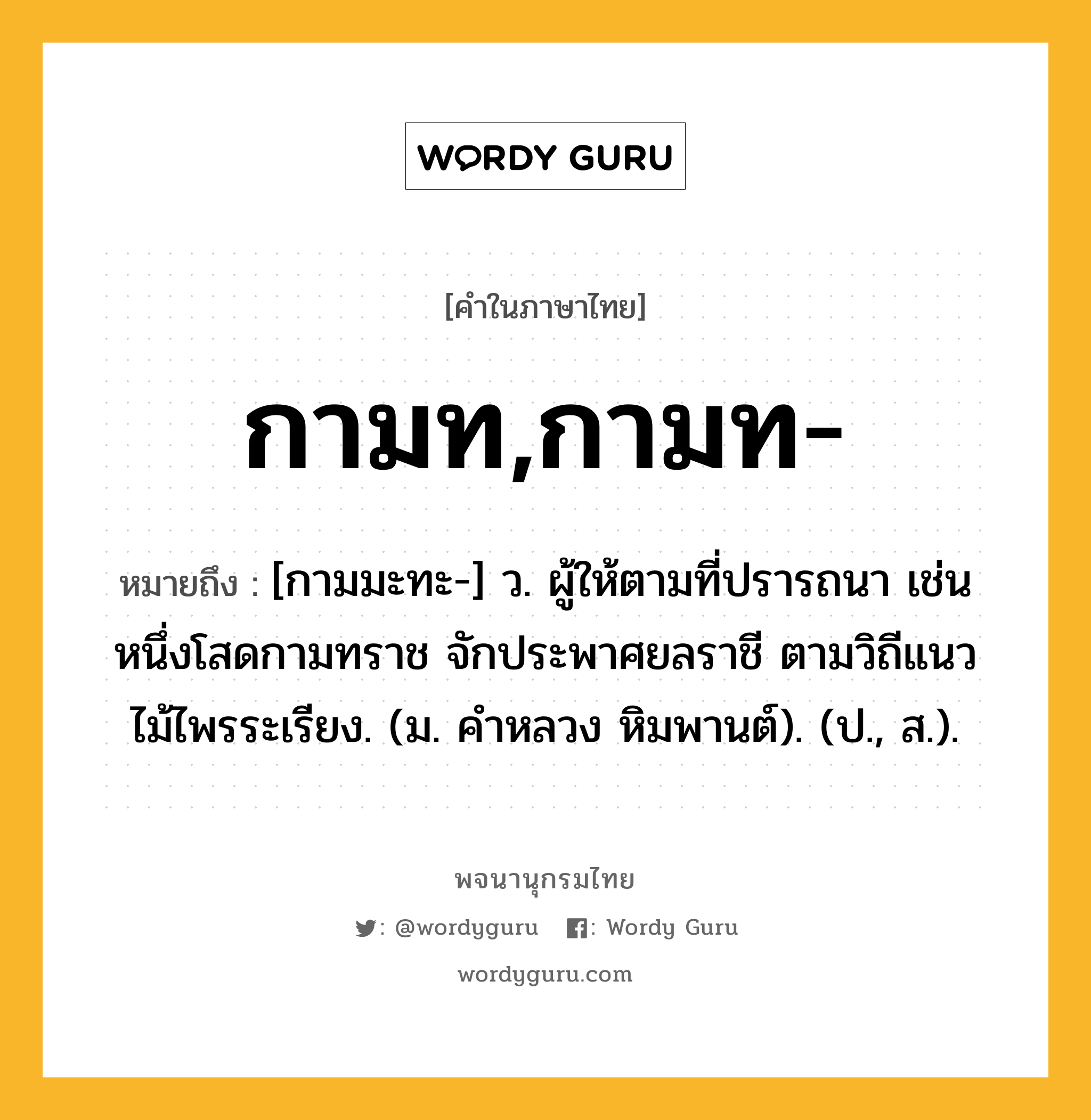 กามท,กามท- ความหมาย หมายถึงอะไร?, คำในภาษาไทย กามท,กามท- หมายถึง [กามมะทะ-] ว. ผู้ให้ตามที่ปรารถนา เช่น หนึ่งโสดกามทราช จักประพาศยลราชี ตามวิถีแนวไม้ไพรระเรียง. (ม. คําหลวง หิมพานต์). (ป., ส.).