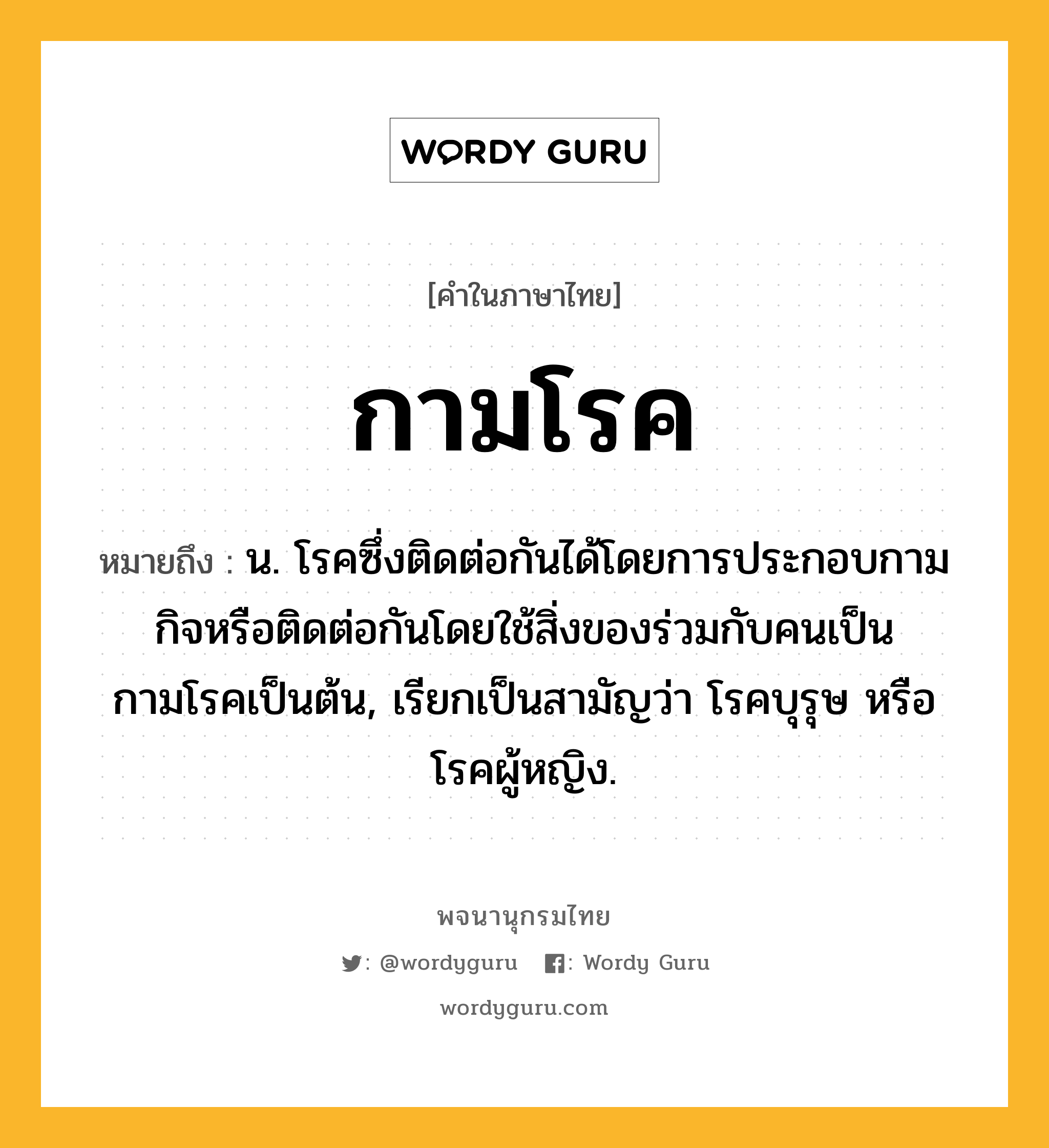 กามโรค ความหมาย หมายถึงอะไร?, คำในภาษาไทย กามโรค หมายถึง น. โรคซึ่งติดต่อกันได้โดยการประกอบกามกิจหรือติดต่อกันโดยใช้สิ่งของร่วมกับคนเป็นกามโรคเป็นต้น, เรียกเป็นสามัญว่า โรคบุรุษ หรือ โรคผู้หญิง.