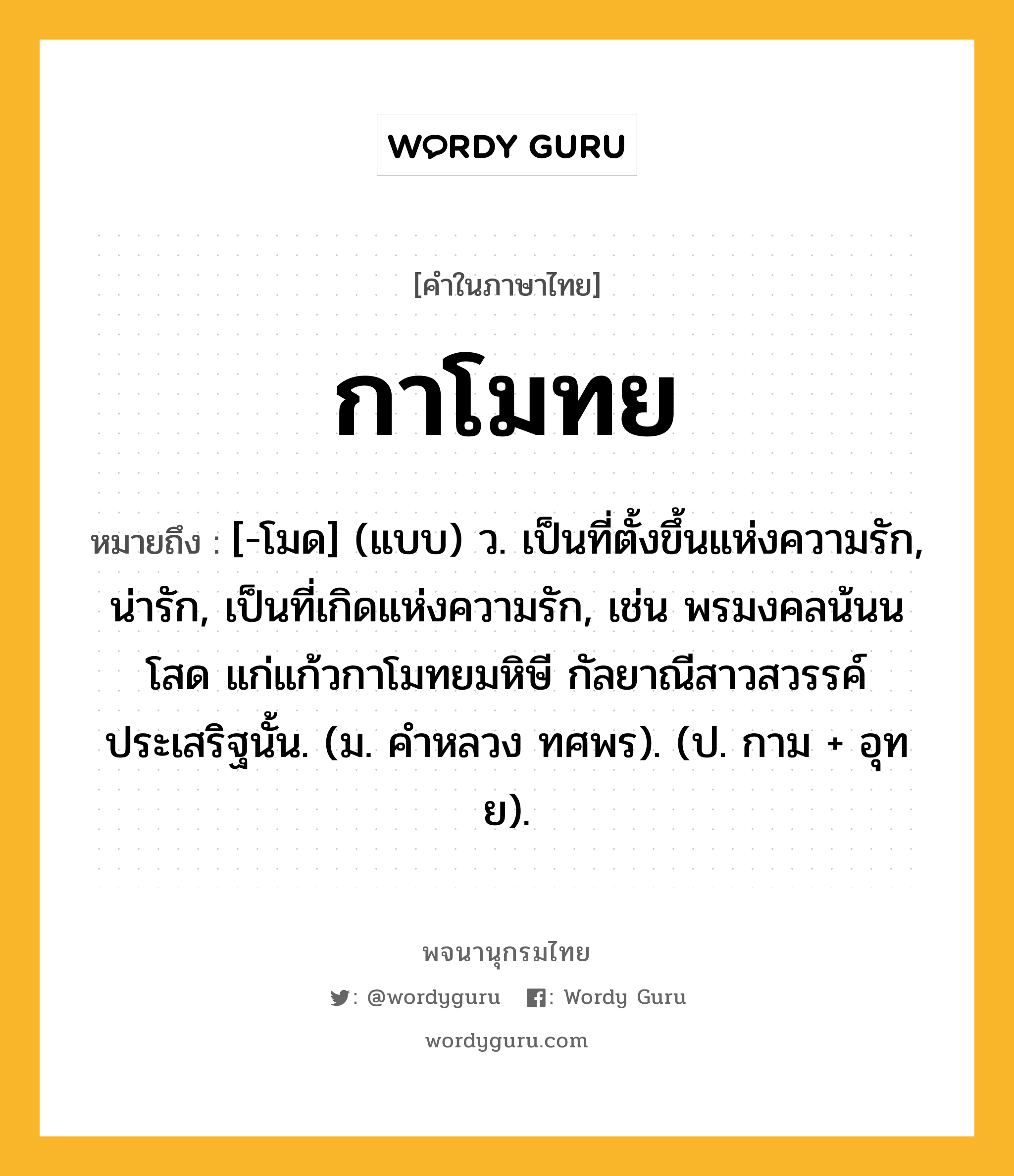 กาโมทย ความหมาย หมายถึงอะไร?, คำในภาษาไทย กาโมทย หมายถึง [-โมด] (แบบ) ว. เป็นที่ตั้งขึ้นแห่งความรัก, น่ารัก, เป็นที่เกิดแห่งความรัก, เช่น พรมงคลน้นนโสด แก่แก้วกาโมทยมหิษี กัลยาณีสาวสวรรค์ประเสริฐนั้น. (ม. คําหลวง ทศพร). (ป. กาม + อุทย).