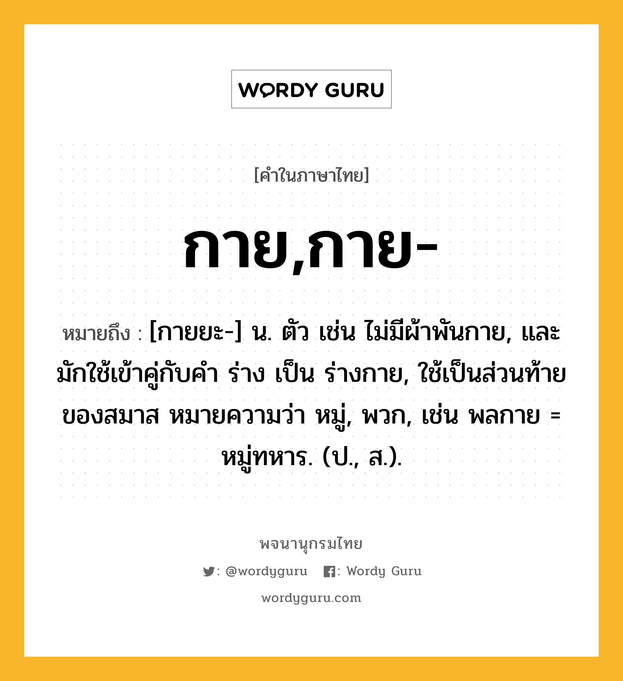 กาย,กาย- ความหมาย หมายถึงอะไร?, คำในภาษาไทย กาย,กาย- หมายถึง [กายยะ-] น. ตัว เช่น ไม่มีผ้าพันกาย, และมักใช้เข้าคู่กับคํา ร่าง เป็น ร่างกาย, ใช้เป็นส่วนท้ายของสมาส หมายความว่า หมู่, พวก, เช่น พลกาย = หมู่ทหาร. (ป., ส.).