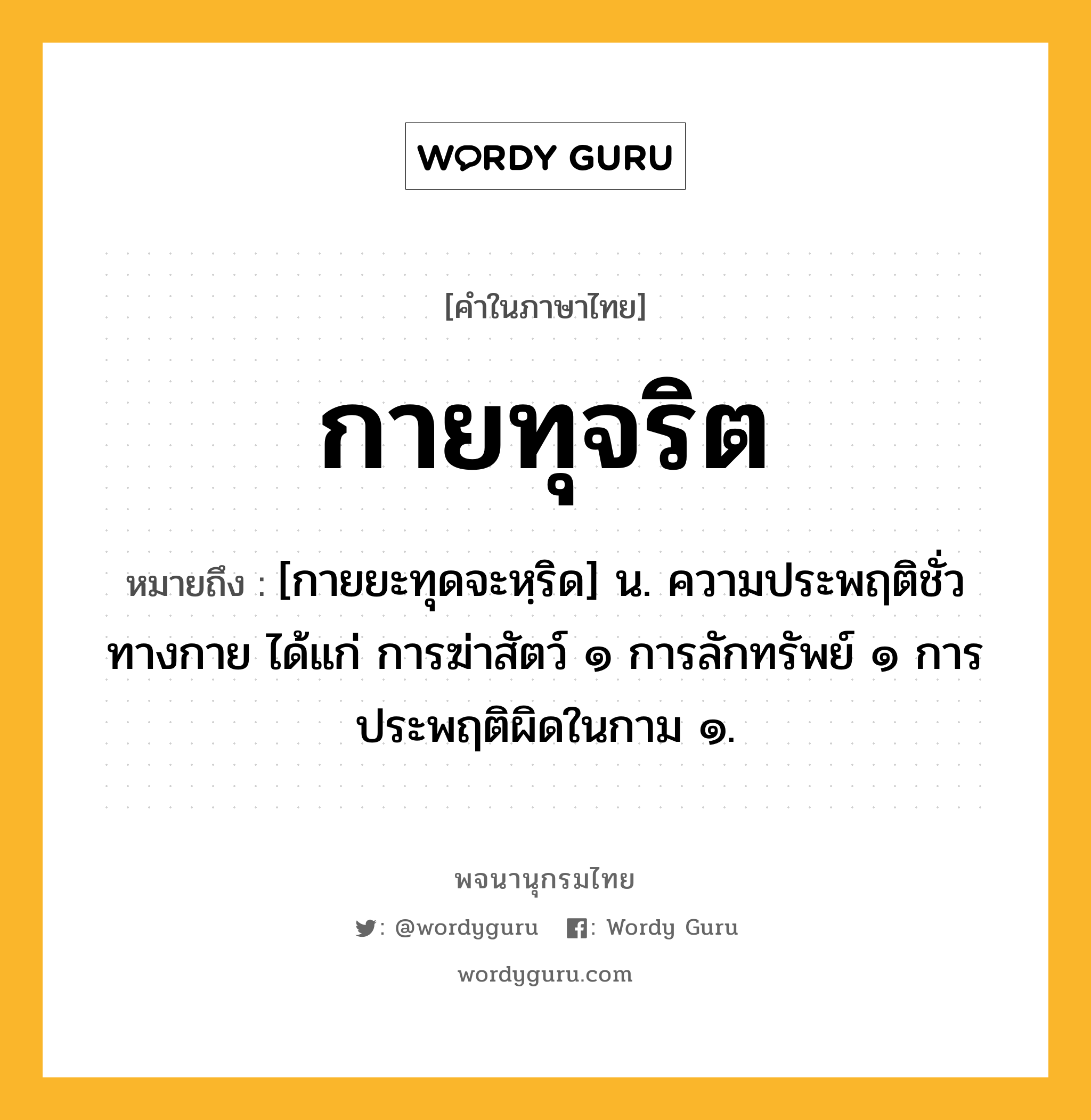 กายทุจริต ความหมาย หมายถึงอะไร?, คำในภาษาไทย กายทุจริต หมายถึง [กายยะทุดจะหฺริด] น. ความประพฤติชั่วทางกาย ได้แก่ การฆ่าสัตว์ ๑ การลักทรัพย์ ๑ การประพฤติผิดในกาม ๑.