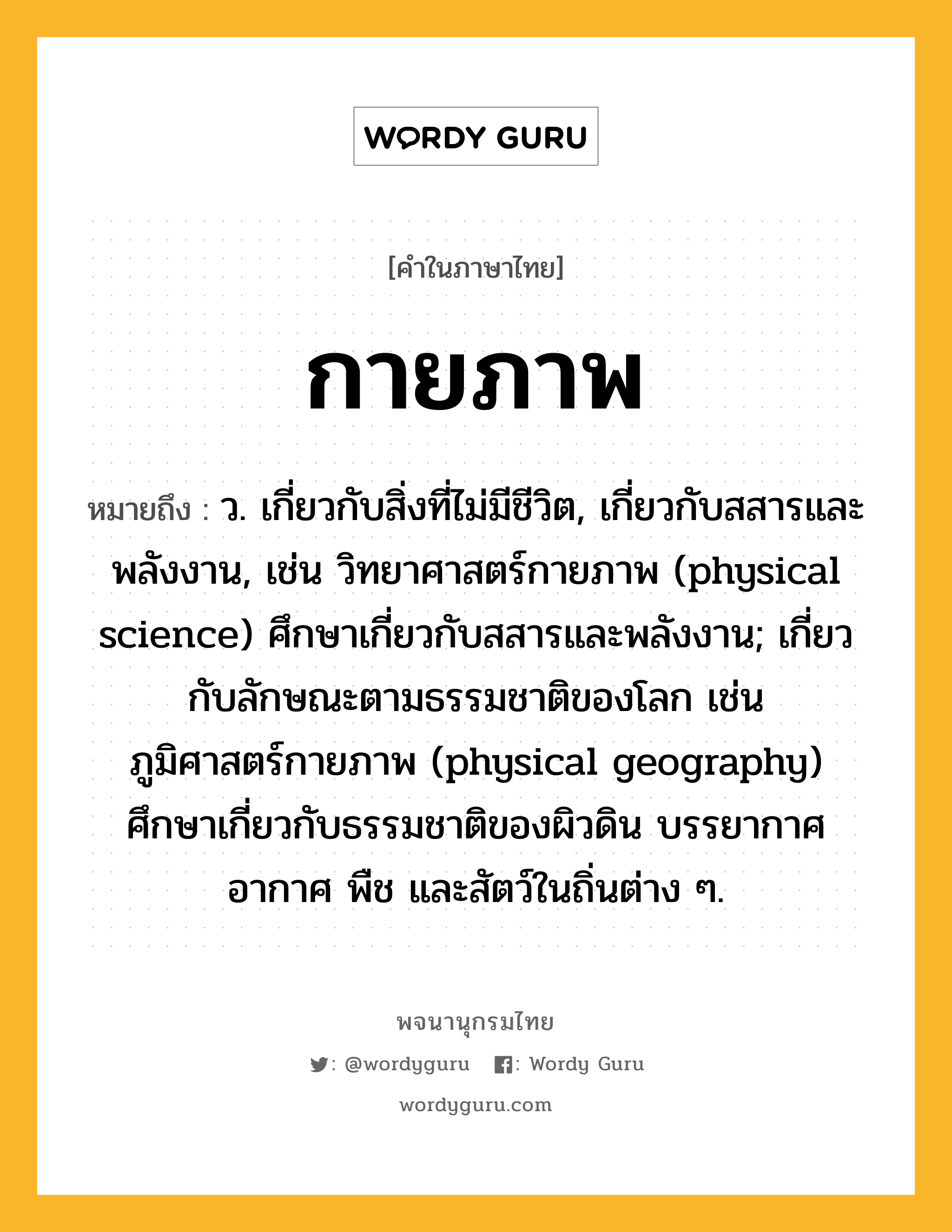 กายภาพ ความหมาย หมายถึงอะไร?, คำในภาษาไทย กายภาพ หมายถึง ว. เกี่ยวกับสิ่งที่ไม่มีชีวิต, เกี่ยวกับสสารและพลังงาน, เช่น วิทยาศาสตร์กายภาพ (physical science) ศึกษาเกี่ยวกับสสารและพลังงาน; เกี่ยวกับลักษณะตามธรรมชาติของโลก เช่น ภูมิศาสตร์กายภาพ (physical geography) ศึกษาเกี่ยวกับธรรมชาติของผิวดิน บรรยากาศ อากาศ พืช และสัตว์ในถิ่นต่าง ๆ.