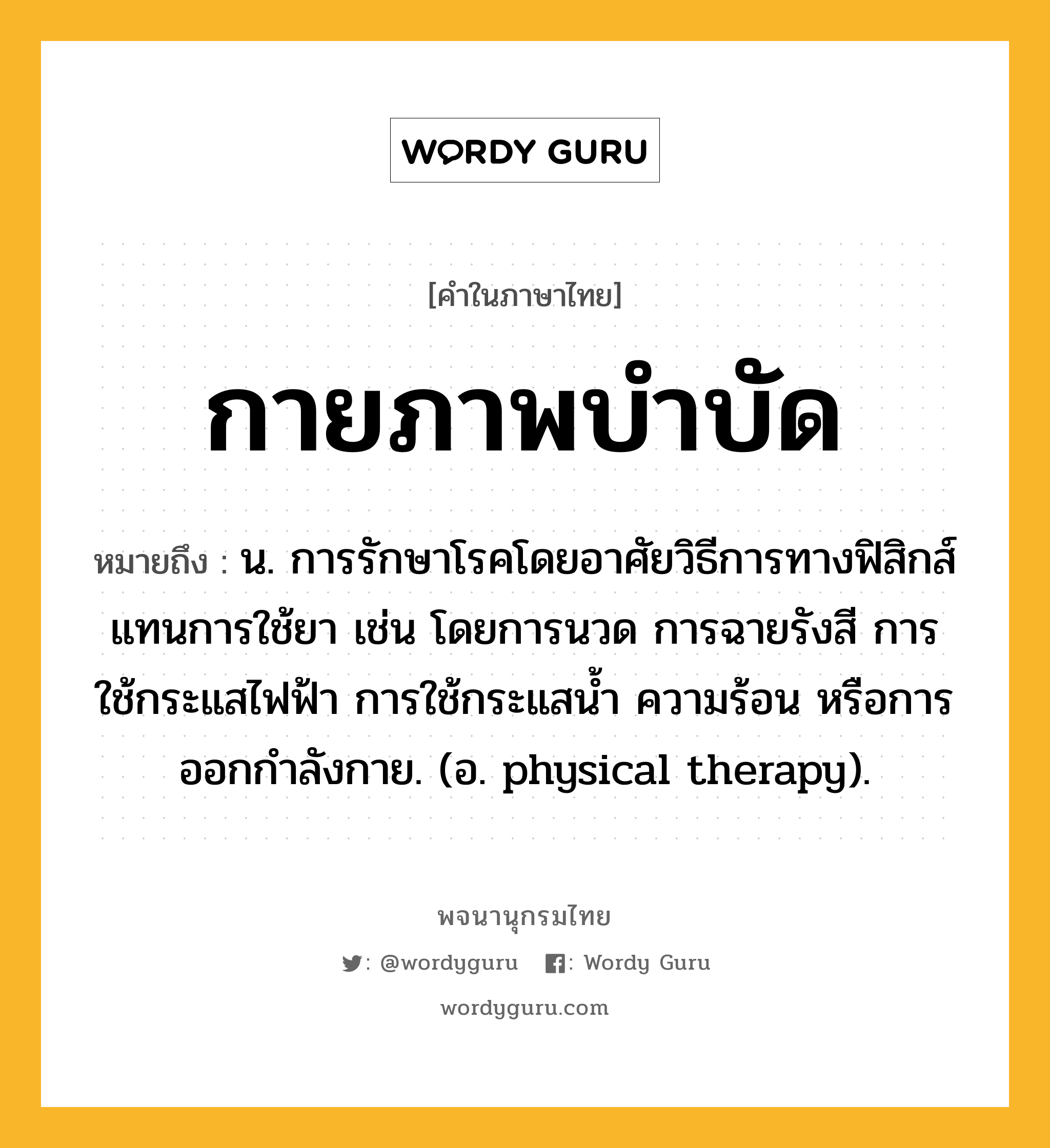 กายภาพบำบัด ความหมาย หมายถึงอะไร?, คำในภาษาไทย กายภาพบำบัด หมายถึง น. การรักษาโรคโดยอาศัยวิธีการทางฟิสิกส์แทนการใช้ยา เช่น โดยการนวด การฉายรังสี การใช้กระแสไฟฟ้า การใช้กระแสนํ้า ความร้อน หรือการออกกําลังกาย. (อ. physical therapy).