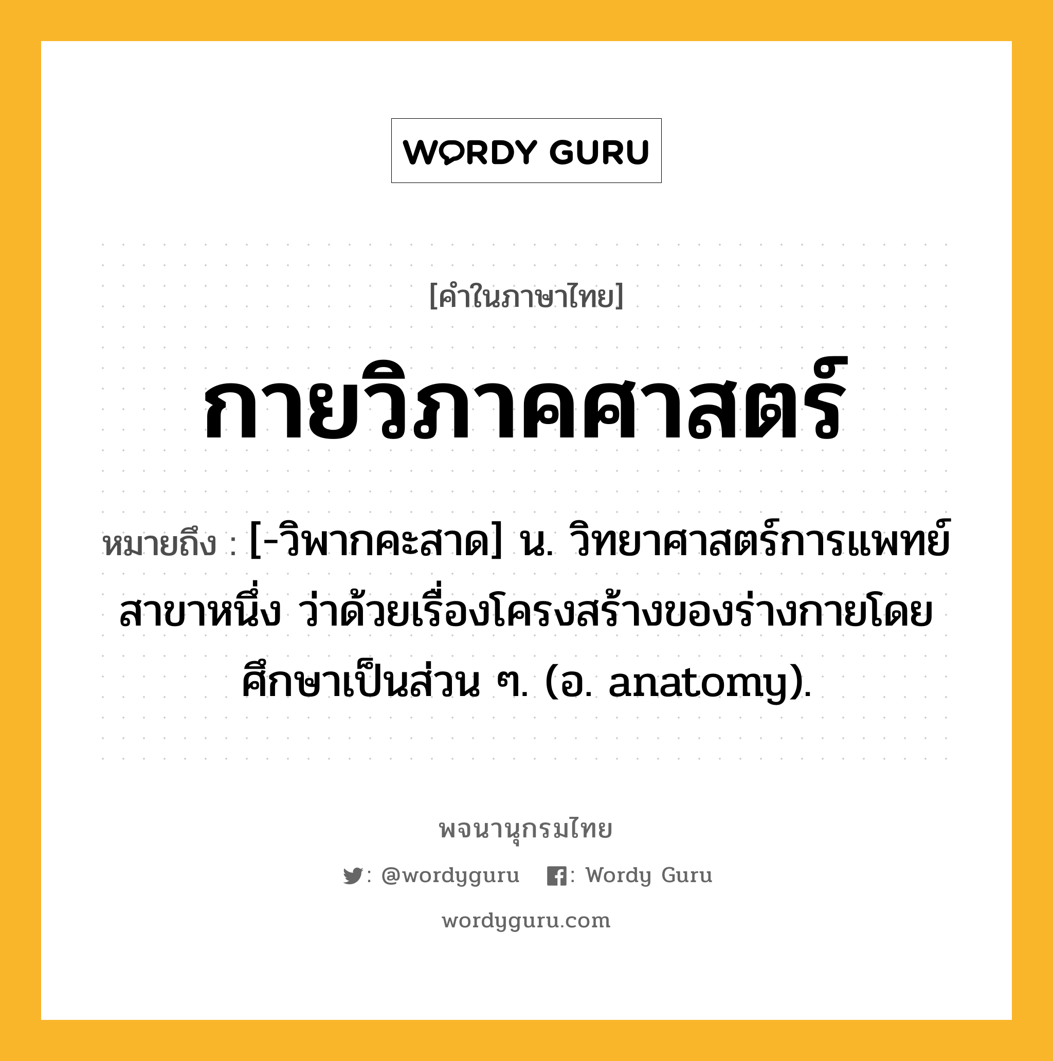 กายวิภาคศาสตร์ ความหมาย หมายถึงอะไร?, คำในภาษาไทย กายวิภาคศาสตร์ หมายถึง [-วิพากคะสาด] น. วิทยาศาสตร์การแพทย์สาขาหนึ่ง ว่าด้วยเรื่องโครงสร้างของร่างกายโดยศึกษาเป็นส่วน ๆ. (อ. anatomy).