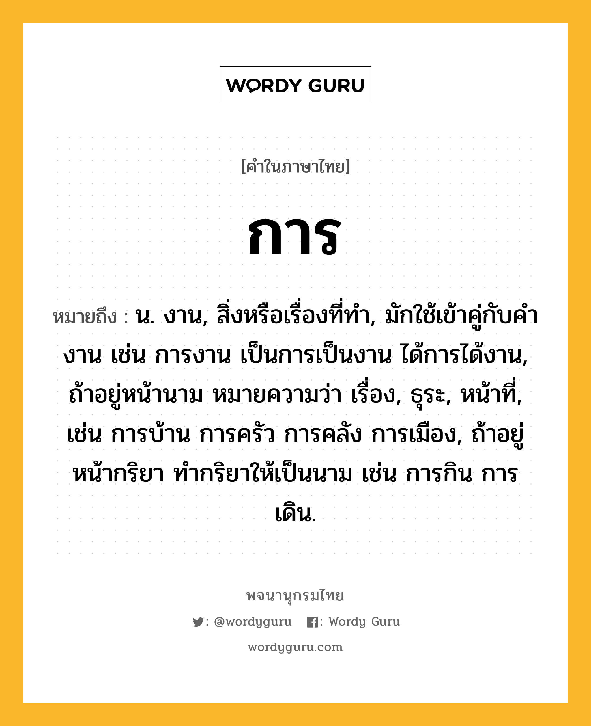 การ ความหมาย หมายถึงอะไร?, คำในภาษาไทย การ หมายถึง น. งาน, สิ่งหรือเรื่องที่ทํา, มักใช้เข้าคู่กับคํา งาน เช่น การงาน เป็นการเป็นงาน ได้การได้งาน, ถ้าอยู่หน้านาม หมายความว่า เรื่อง, ธุระ, หน้าที่, เช่น การบ้าน การครัว การคลัง การเมือง, ถ้าอยู่หน้ากริยา ทํากริยาให้เป็นนาม เช่น การกิน การเดิน.