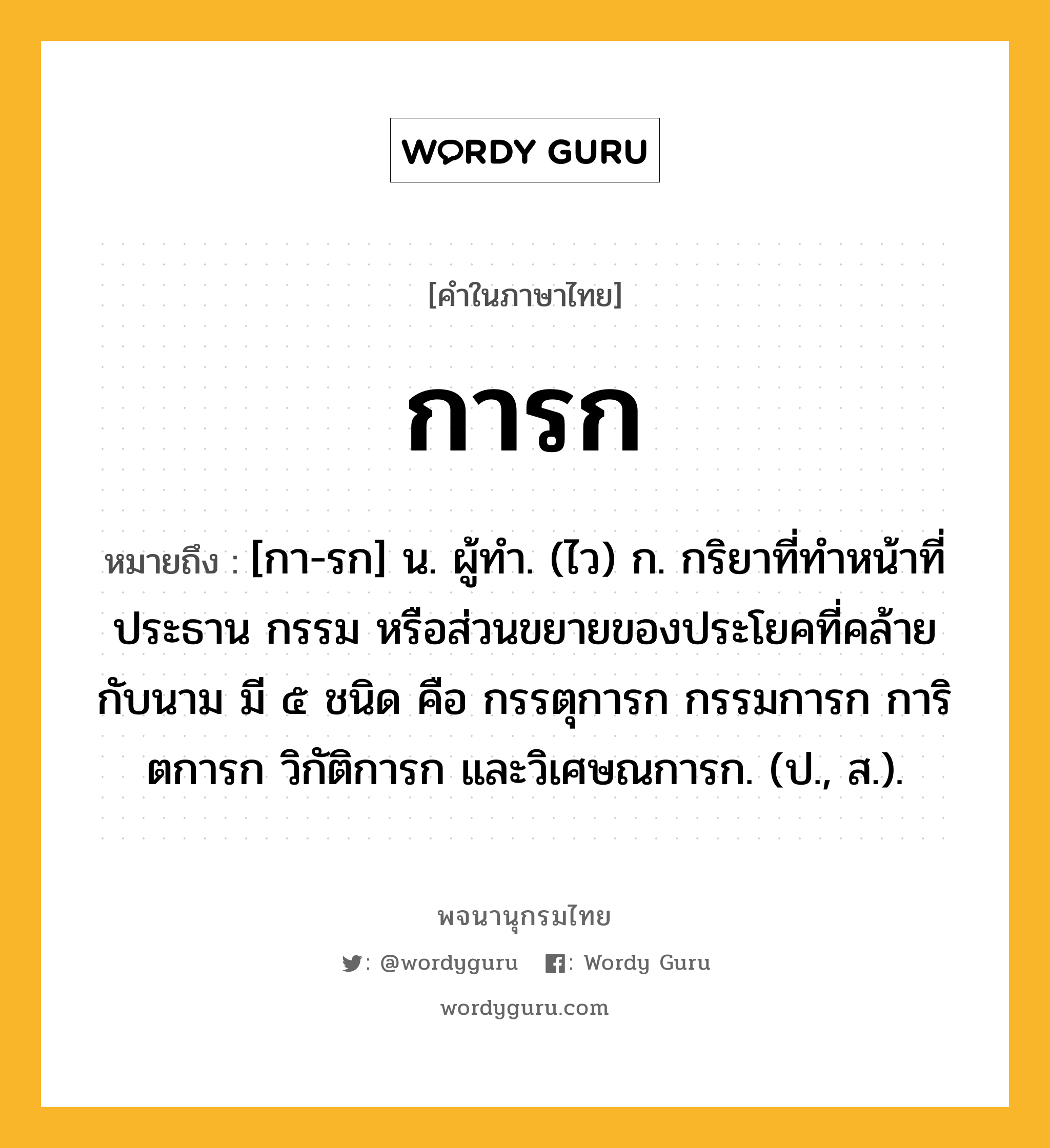 การก ความหมาย หมายถึงอะไร?, คำในภาษาไทย การก หมายถึง [กา-รก] น. ผู้ทํา. (ไว) ก. กริยาที่ทําหน้าที่ประธาน กรรม หรือส่วนขยายของประโยคที่คล้ายกับนาม มี ๕ ชนิด คือ กรรตุการก กรรมการก การิตการก วิกัติการก และวิเศษณการก. (ป., ส.).