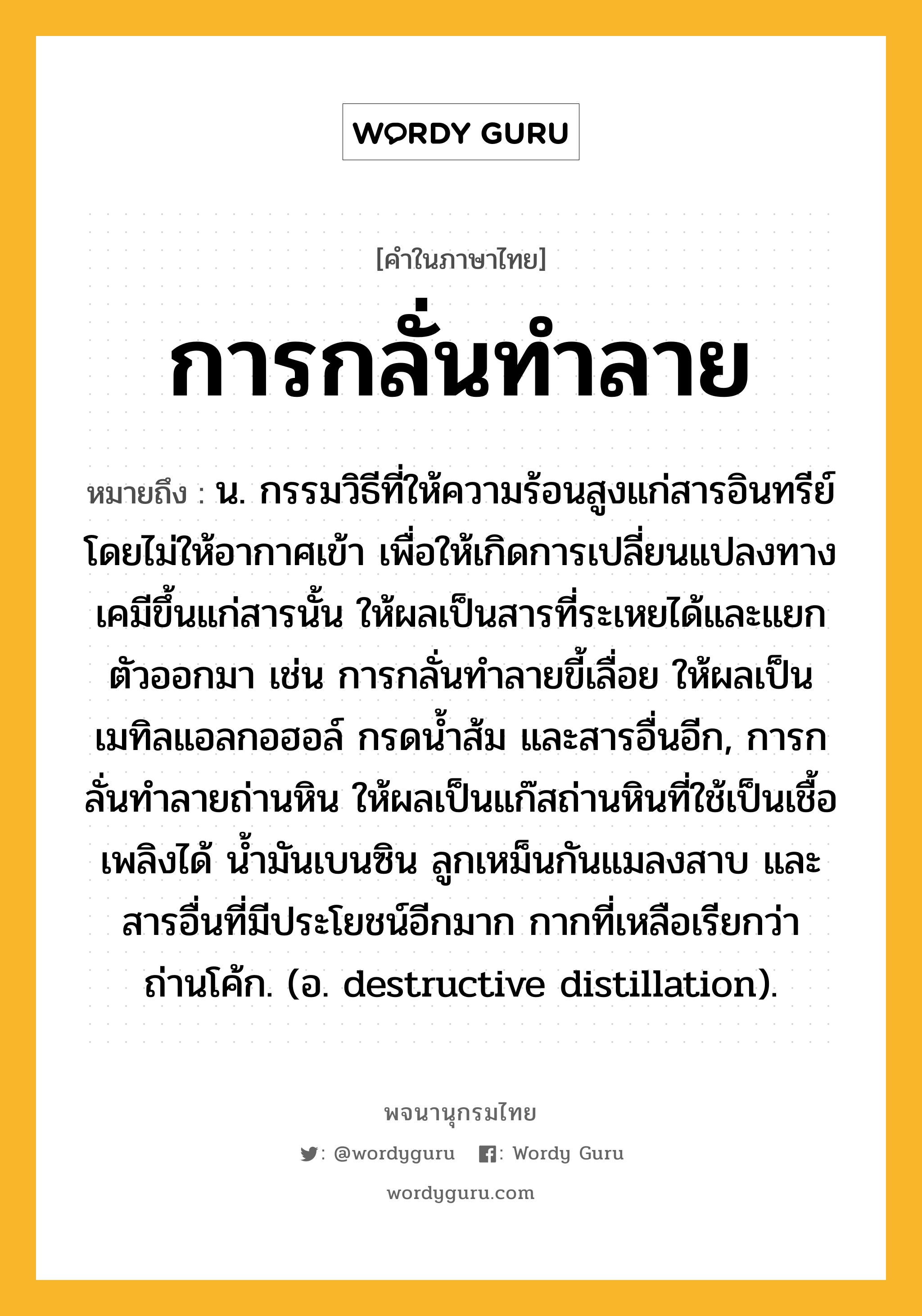 การกลั่นทำลาย ความหมาย หมายถึงอะไร?, คำในภาษาไทย การกลั่นทำลาย หมายถึง น. กรรมวิธีที่ให้ความร้อนสูงแก่สารอินทรีย์โดยไม่ให้อากาศเข้า เพื่อให้เกิดการเปลี่ยนแปลงทางเคมีขึ้นแก่สารนั้น ให้ผลเป็นสารที่ระเหยได้และแยกตัวออกมา เช่น การกลั่นทําลายขี้เลื่อย ให้ผลเป็นเมทิลแอลกอฮอล์ กรดนํ้าส้ม และสารอื่นอีก, การกลั่นทําลายถ่านหิน ให้ผลเป็นแก๊สถ่านหินที่ใช้เป็นเชื้อเพลิงได้ นํ้ามันเบนซิน ลูกเหม็นกันแมลงสาบ และสารอื่นที่มีประโยชน์อีกมาก กากที่เหลือเรียกว่า ถ่านโค้ก. (อ. destructive distillation).