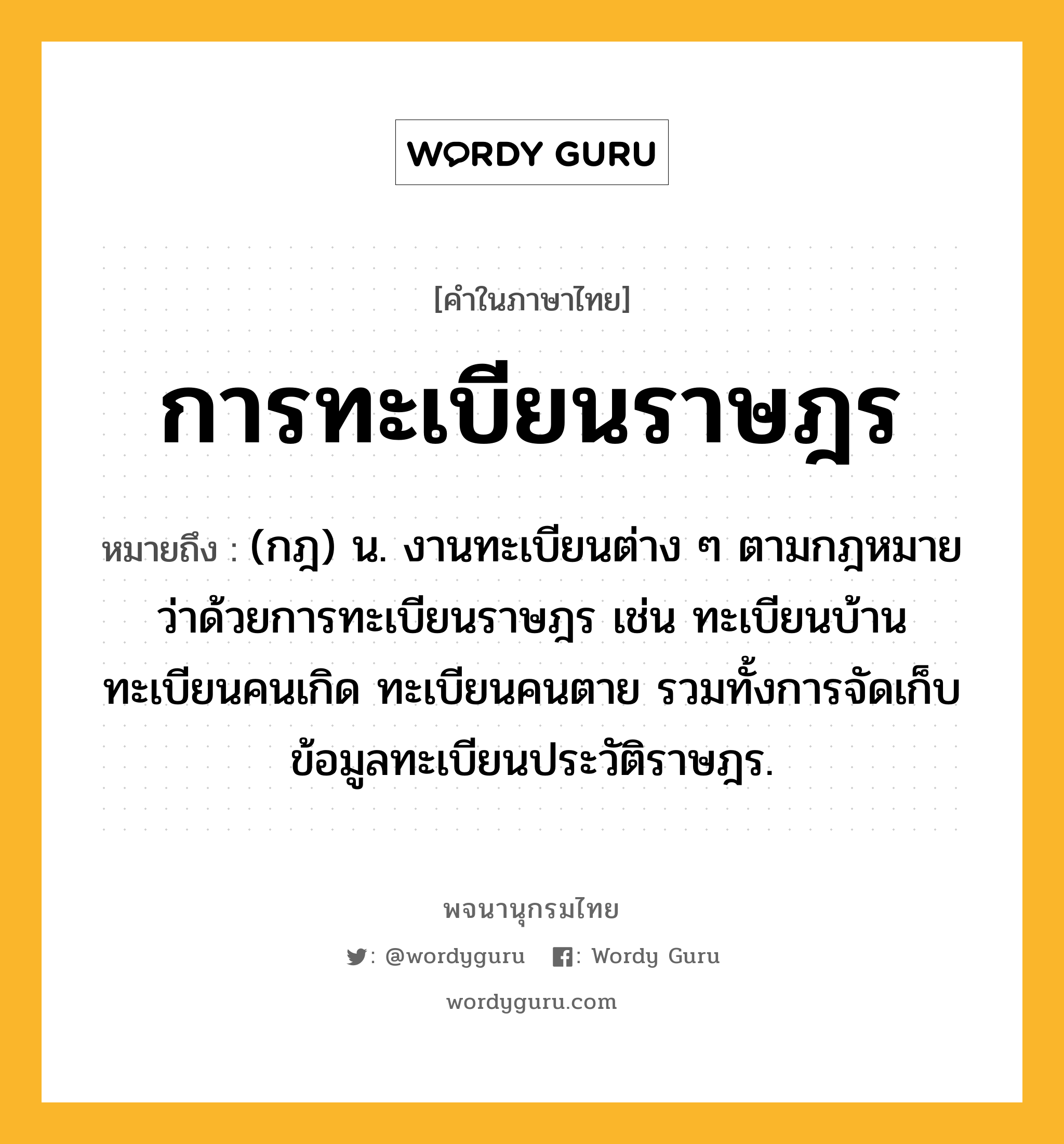 การทะเบียนราษฎร ความหมาย หมายถึงอะไร?, คำในภาษาไทย การทะเบียนราษฎร หมายถึง (กฎ) น. งานทะเบียนต่าง ๆ ตามกฎหมายว่าด้วยการทะเบียนราษฎร เช่น ทะเบียนบ้าน ทะเบียนคนเกิด ทะเบียนคนตาย รวมทั้งการจัดเก็บข้อมูลทะเบียนประวัติราษฎร.