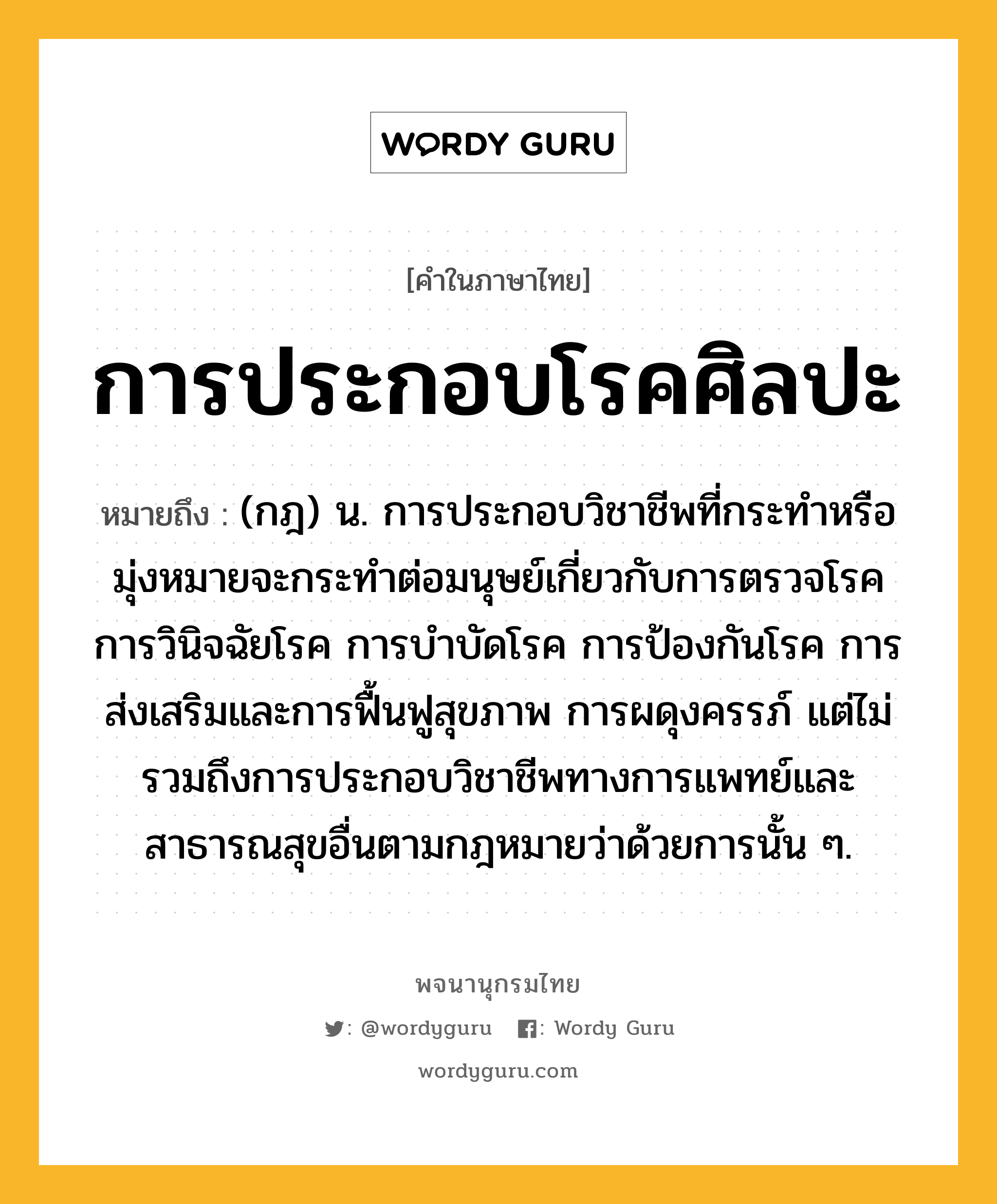 การประกอบโรคศิลปะ ความหมาย หมายถึงอะไร?, คำในภาษาไทย การประกอบโรคศิลปะ หมายถึง (กฎ) น. การประกอบวิชาชีพที่กระทำหรือมุ่งหมายจะกระทำต่อมนุษย์เกี่ยวกับการตรวจโรค การวินิจฉัยโรค การบำบัดโรค การป้องกันโรค การส่งเสริมและการฟื้นฟูสุขภาพ การผดุงครรภ์ แต่ไม่รวมถึงการประกอบวิชาชีพทางการแพทย์และสาธารณสุขอื่นตามกฎหมายว่าด้วยการนั้น ๆ.