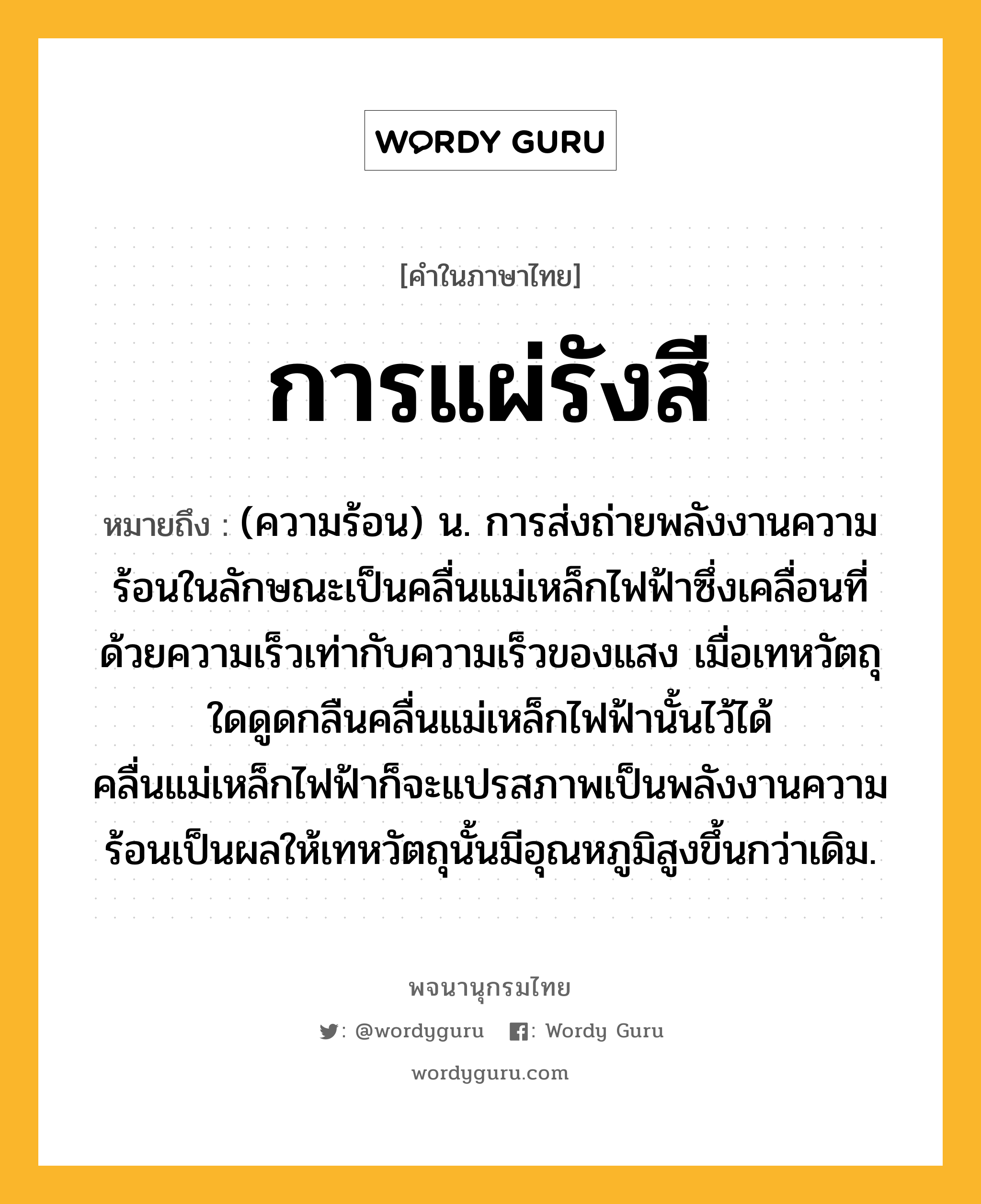 การแผ่รังสี ความหมาย หมายถึงอะไร?, คำในภาษาไทย การแผ่รังสี หมายถึง (ความร้อน) น. การส่งถ่ายพลังงานความร้อนในลักษณะเป็นคลื่นแม่เหล็กไฟฟ้าซึ่งเคลื่อนที่ด้วยความเร็วเท่ากับความเร็วของแสง เมื่อเทหวัตถุใดดูดกลืนคลื่นแม่เหล็กไฟฟ้านั้นไว้ได้ คลื่นแม่เหล็กไฟฟ้าก็จะแปรสภาพเป็นพลังงานความร้อนเป็นผลให้เทหวัตถุนั้นมีอุณหภูมิสูงขึ้นกว่าเดิม.