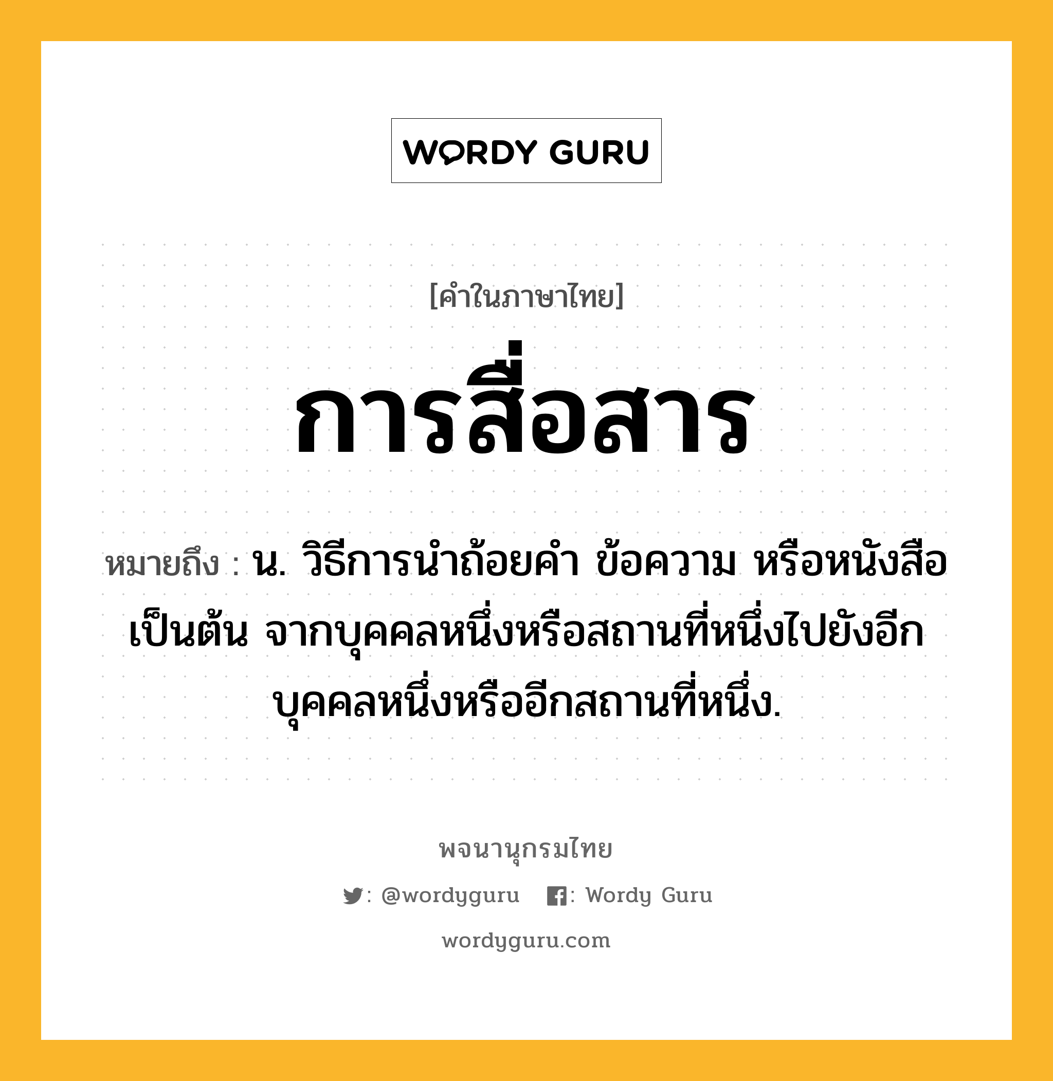 การสื่อสาร ความหมาย หมายถึงอะไร?, คำในภาษาไทย การสื่อสาร หมายถึง น. วิธีการนำถ้อยคำ ข้อความ หรือหนังสือเป็นต้น จากบุคคลหนึ่งหรือสถานที่หนึ่งไปยังอีกบุคคลหนึ่งหรืออีกสถานที่หนึ่ง.