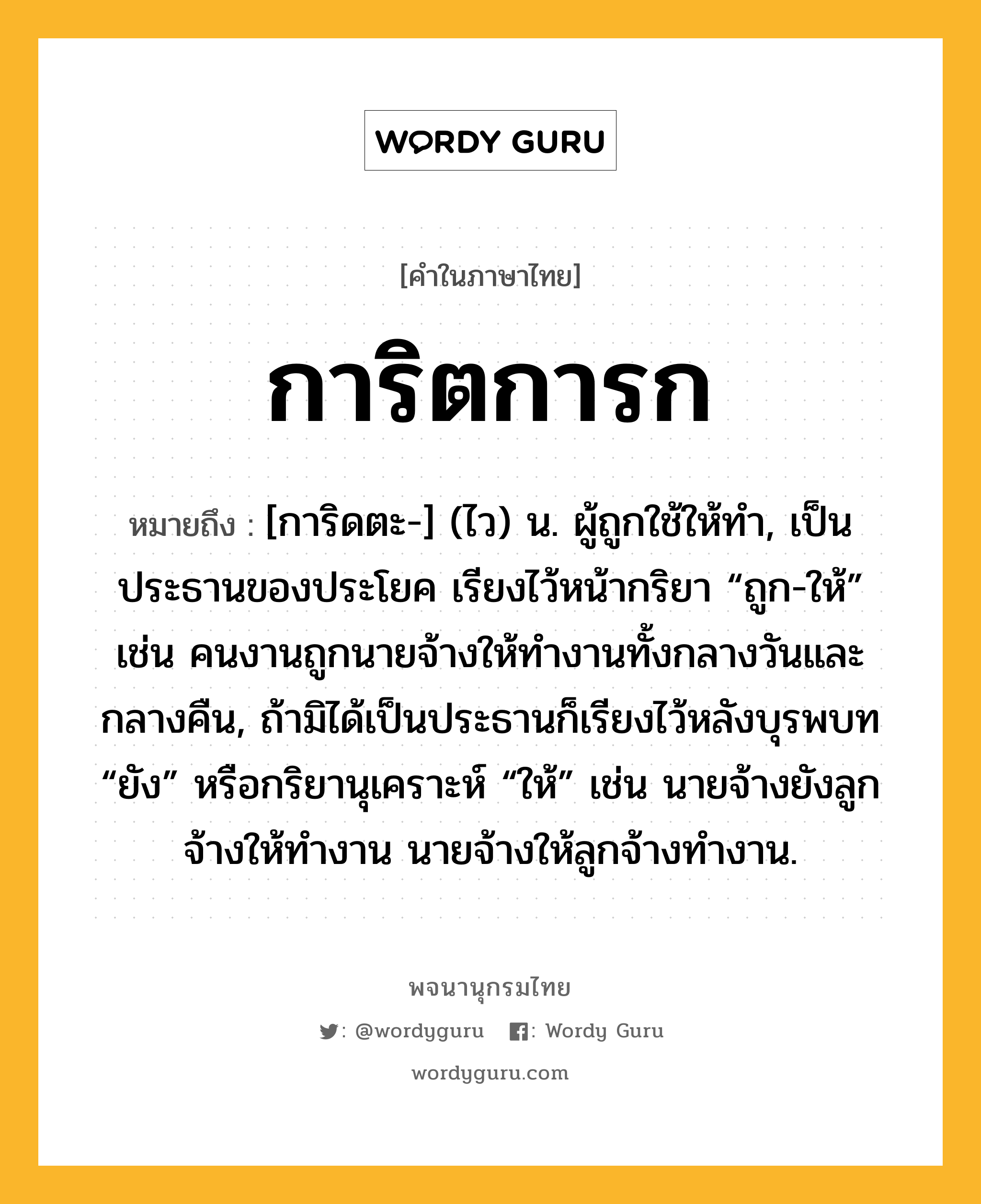 การิตการก ความหมาย หมายถึงอะไร?, คำในภาษาไทย การิตการก หมายถึง [การิดตะ-] (ไว) น. ผู้ถูกใช้ให้ทํา, เป็นประธานของประโยค เรียงไว้หน้ากริยา “ถูก-ให้” เช่น คนงานถูกนายจ้างให้ทํางานทั้งกลางวันและกลางคืน, ถ้ามิได้เป็นประธานก็เรียงไว้หลังบุรพบท “ยัง” หรือกริยานุเคราะห์ “ให้” เช่น นายจ้างยังลูกจ้างให้ทํางาน นายจ้างให้ลูกจ้างทํางาน.