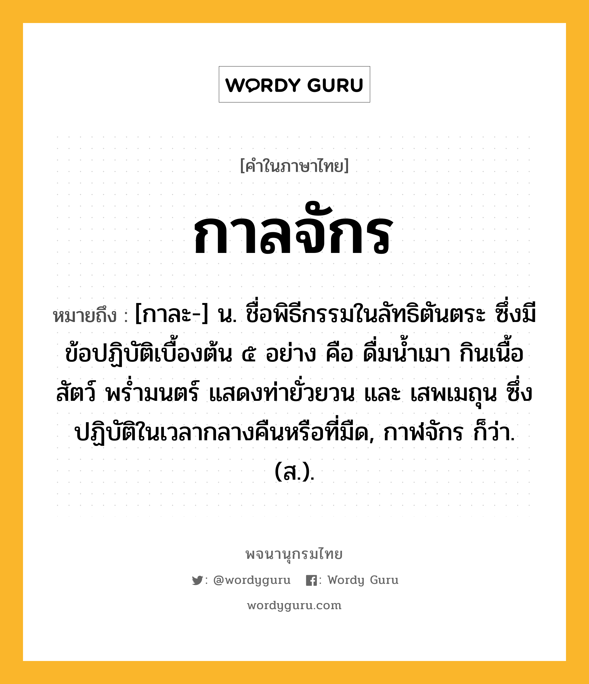 กาลจักร ความหมาย หมายถึงอะไร?, คำในภาษาไทย กาลจักร หมายถึง [กาละ-] น. ชื่อพิธีกรรมในลัทธิตันตระ ซึ่งมีข้อปฏิบัติเบื้องต้น ๕ อย่าง คือ ดื่มนํ้าเมา กินเนื้อสัตว์ พรํ่ามนตร์ แสดงท่ายั่วยวน และ เสพเมถุน ซึ่งปฏิบัติในเวลากลางคืนหรือที่มืด, กาฬจักร ก็ว่า. (ส.).