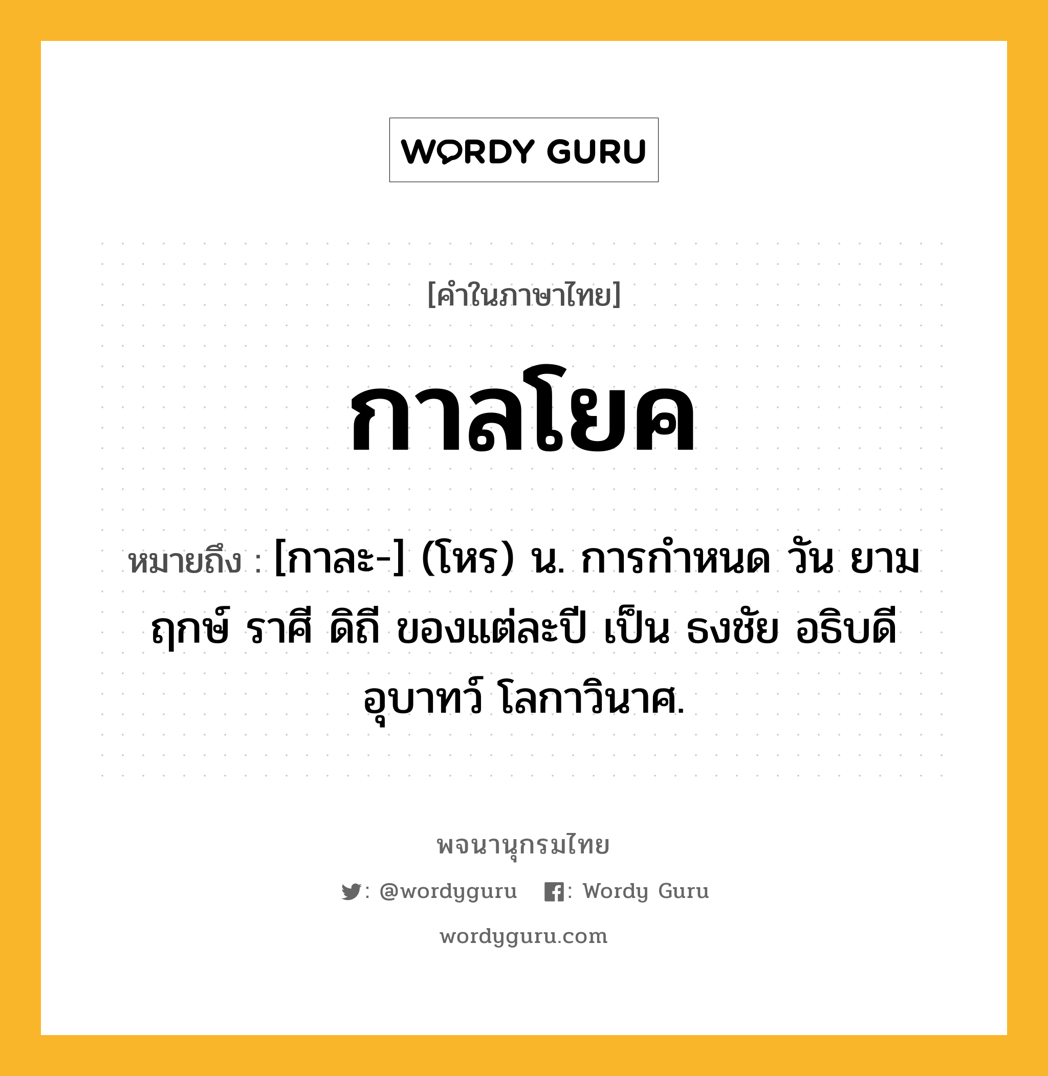 กาลโยค ความหมาย หมายถึงอะไร?, คำในภาษาไทย กาลโยค หมายถึง [กาละ-] (โหร) น. การกําหนด วัน ยาม ฤกษ์ ราศี ดิถี ของแต่ละปี เป็น ธงชัย อธิบดี อุบาทว์ โลกาวินาศ.