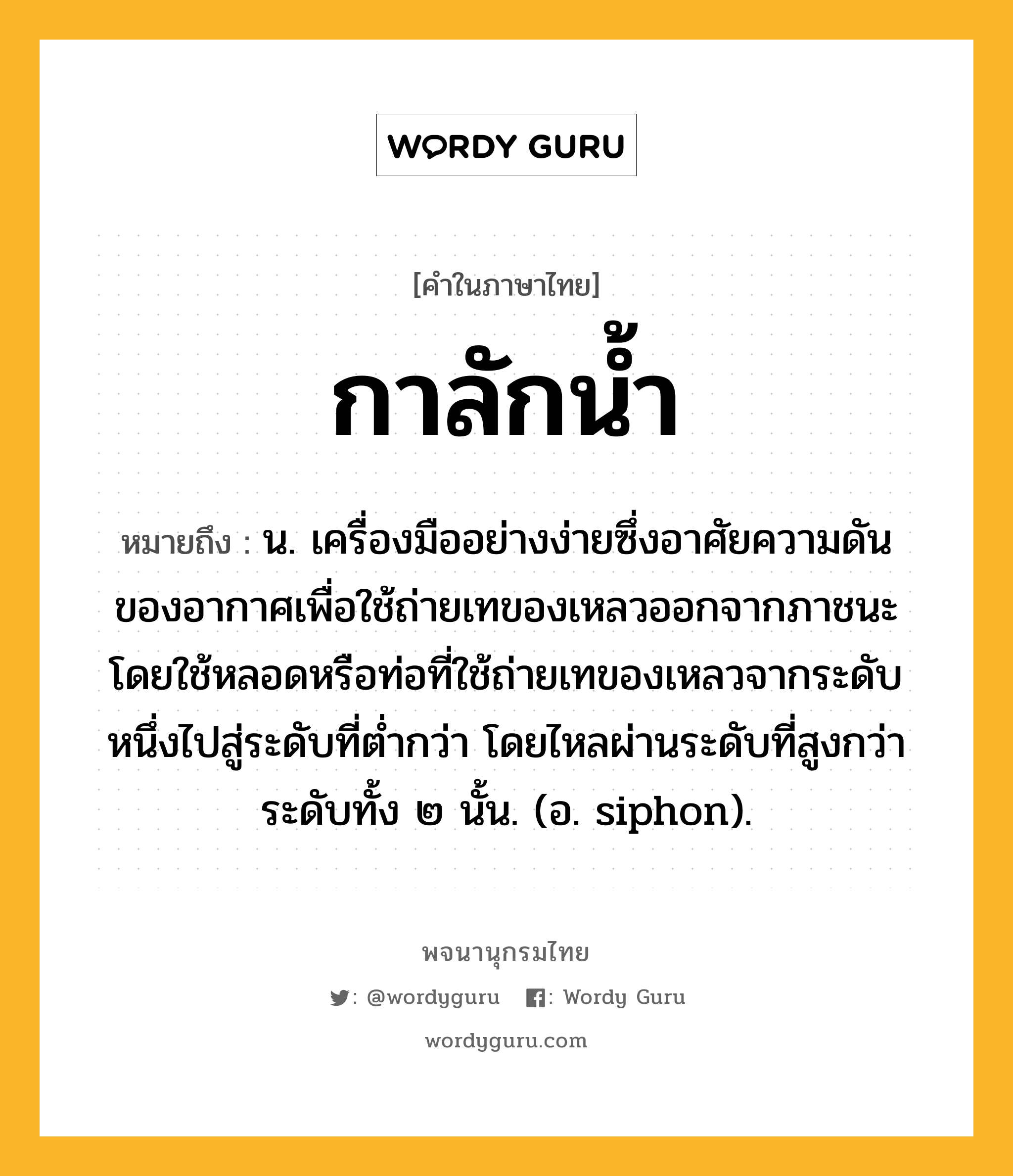 กาลักน้ำ ความหมาย หมายถึงอะไร?, คำในภาษาไทย กาลักน้ำ หมายถึง น. เครื่องมืออย่างง่ายซึ่งอาศัยความดันของอากาศเพื่อใช้ถ่ายเทของเหลวออกจากภาชนะ โดยใช้หลอดหรือท่อที่ใช้ถ่ายเทของเหลวจากระดับหนึ่งไปสู่ระดับที่ตํ่ากว่า โดยไหลผ่านระดับที่สูงกว่าระดับทั้ง ๒ นั้น. (อ. siphon).