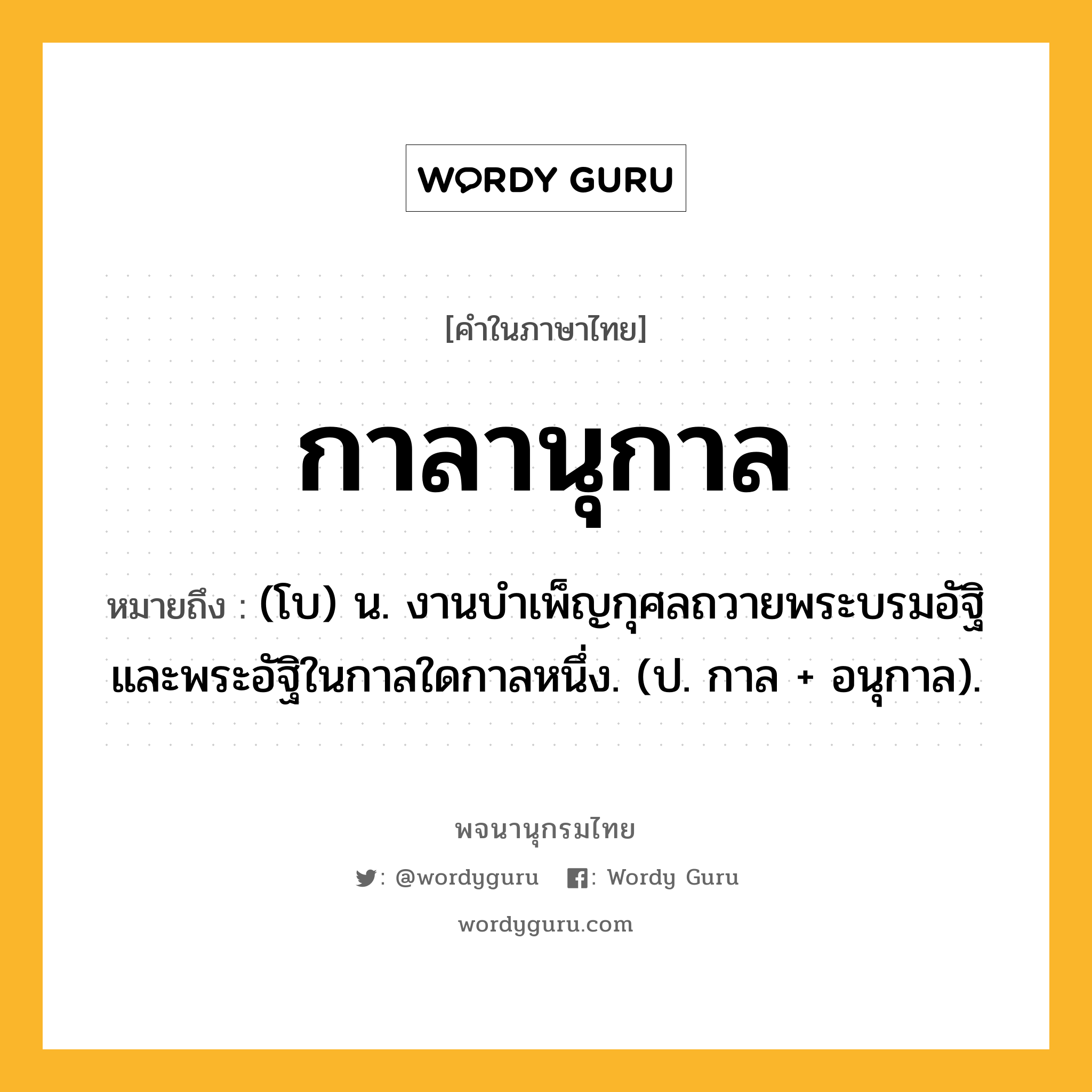 กาลานุกาล ความหมาย หมายถึงอะไร?, คำในภาษาไทย กาลานุกาล หมายถึง (โบ) น. งานบำเพ็ญกุศลถวายพระบรมอัฐิและพระอัฐิในกาลใดกาลหนึ่ง. (ป. กาล + อนุกาล).