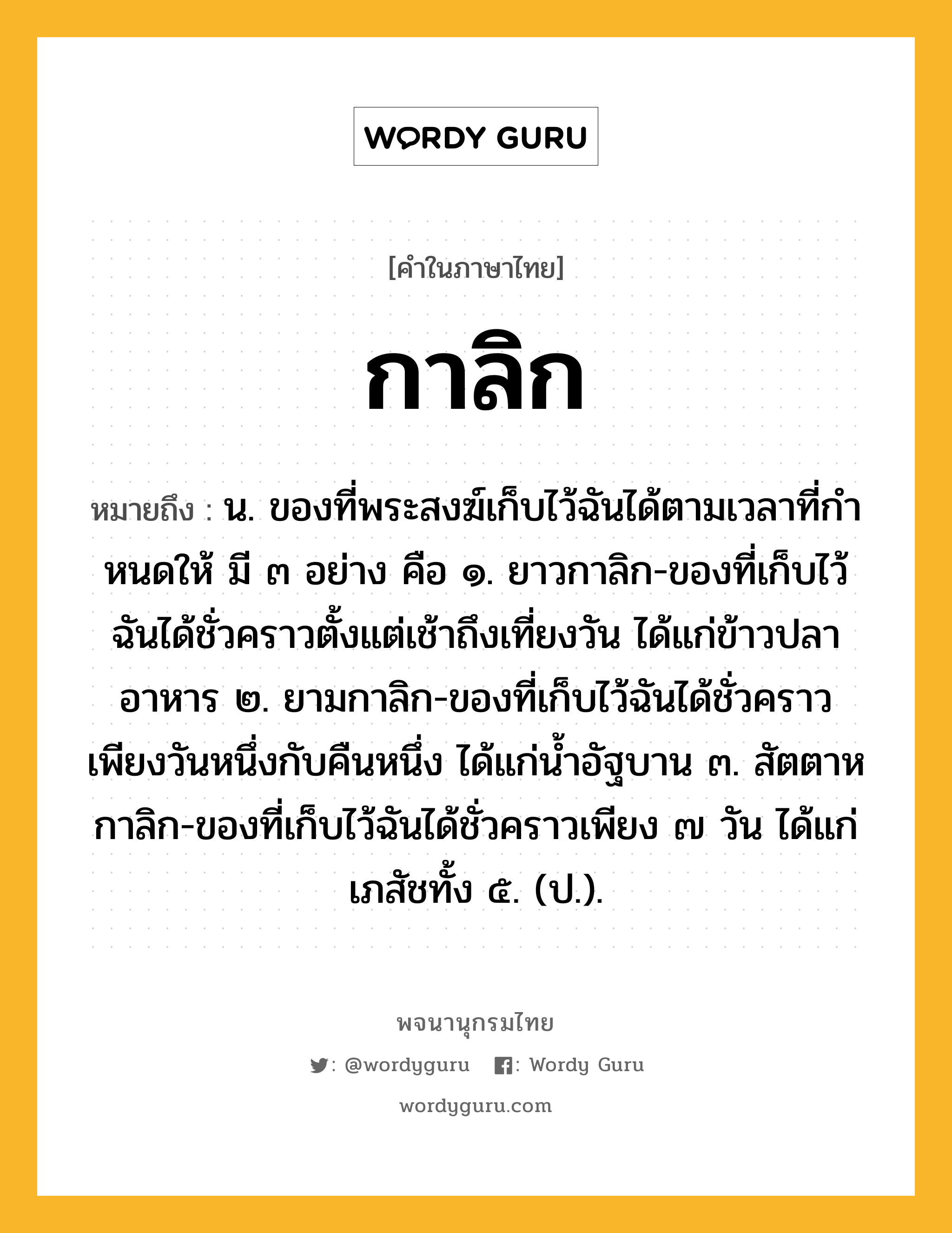 กาลิก ความหมาย หมายถึงอะไร?, คำในภาษาไทย กาลิก หมายถึง น. ของที่พระสงฆ์เก็บไว้ฉันได้ตามเวลาที่กําหนดให้ มี ๓ อย่าง คือ ๑. ยาวกาลิก-ของที่เก็บไว้ฉันได้ชั่วคราวตั้งแต่เช้าถึงเที่ยงวัน ได้แก่ข้าวปลาอาหาร ๒. ยามกาลิก-ของที่เก็บไว้ฉันได้ชั่วคราวเพียงวันหนึ่งกับคืนหนึ่ง ได้แก่นํ้าอัฐบาน ๓. สัตตาหกาลิก-ของที่เก็บไว้ฉันได้ชั่วคราวเพียง ๗ วัน ได้แก่ เภสัชทั้ง ๕. (ป.).