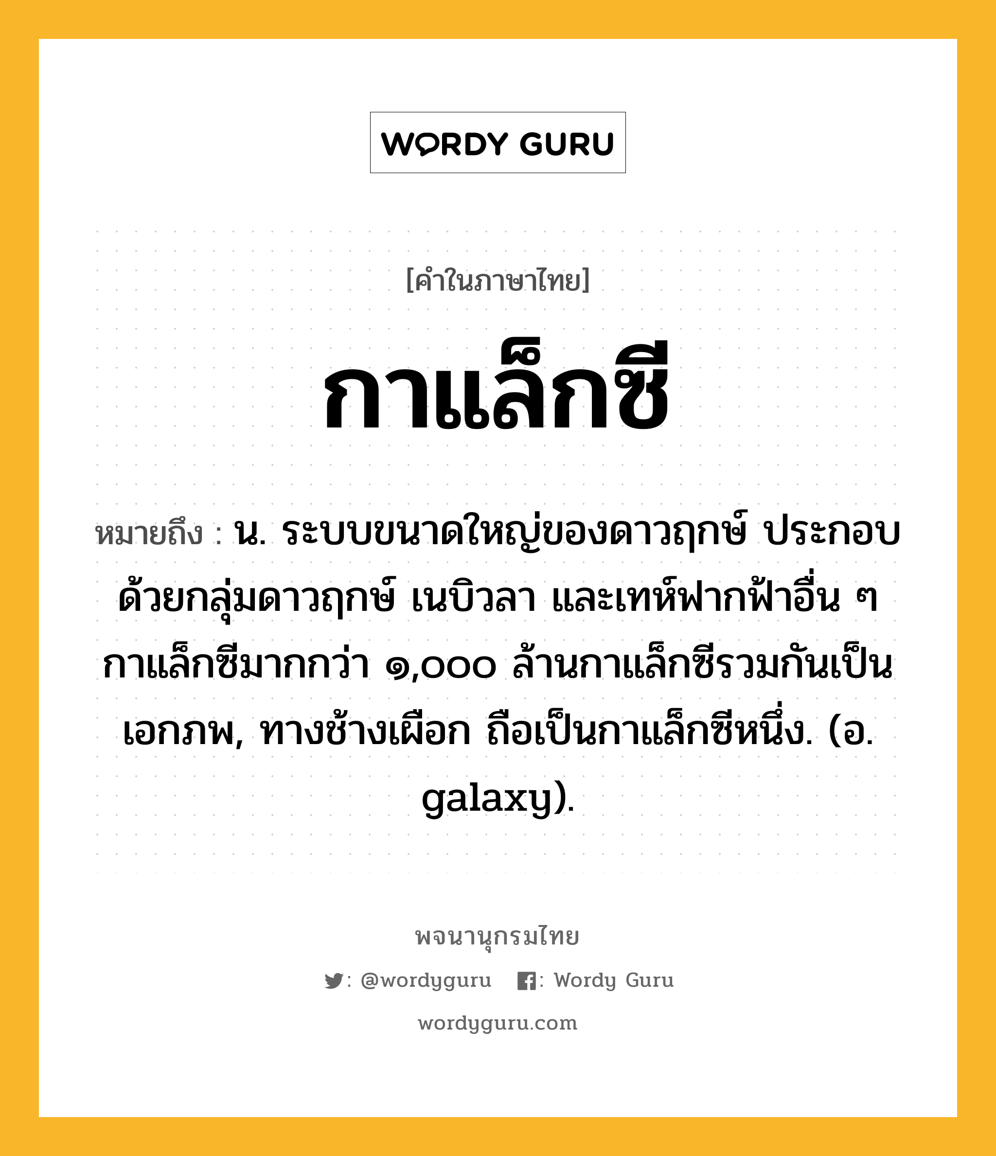 กาแล็กซี ความหมาย หมายถึงอะไร?, คำในภาษาไทย กาแล็กซี หมายถึง น. ระบบขนาดใหญ่ของดาวฤกษ์ ประกอบด้วยกลุ่มดาวฤกษ์ เนบิวลา และเทห์ฟากฟ้าอื่น ๆ กาแล็กซีมากกว่า ๑,๐๐๐ ล้านกาแล็กซีรวมกันเป็นเอกภพ, ทางช้างเผือก ถือเป็นกาแล็กซีหนึ่ง. (อ. galaxy).