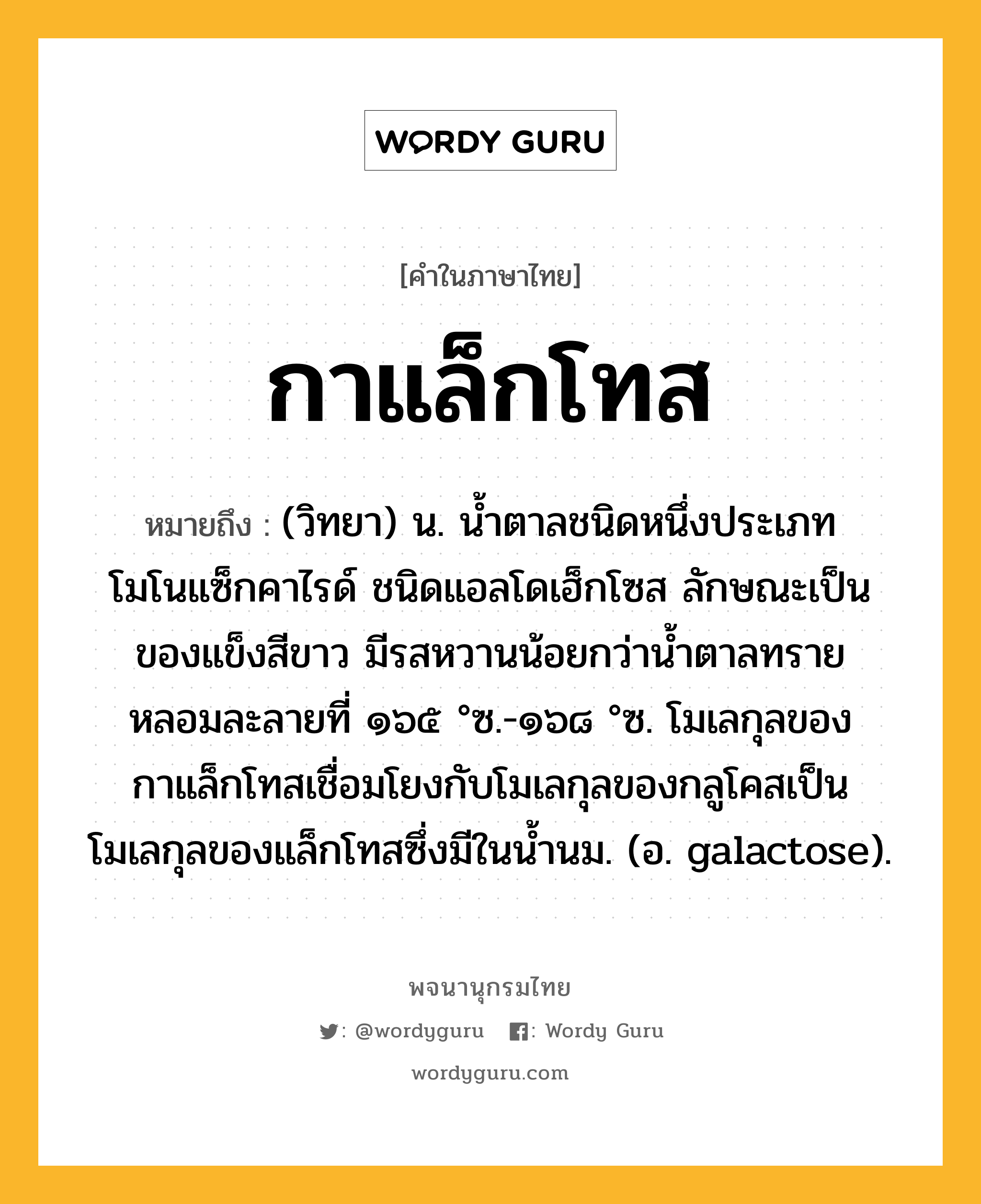 กาแล็กโทส ความหมาย หมายถึงอะไร?, คำในภาษาไทย กาแล็กโทส หมายถึง (วิทยา) น. นํ้าตาลชนิดหนึ่งประเภทโมโนแซ็กคาไรด์ ชนิดแอลโดเฮ็กโซส ลักษณะเป็นของแข็งสีขาว มีรสหวานน้อยกว่านํ้าตาลทราย หลอมละลายที่ ๑๖๕ °ซ.-๑๖๘ °ซ. โมเลกุลของกาแล็กโทสเชื่อมโยงกับโมเลกุลของกลูโคสเป็นโมเลกุลของแล็กโทสซึ่งมีในนํ้านม. (อ. galactose).