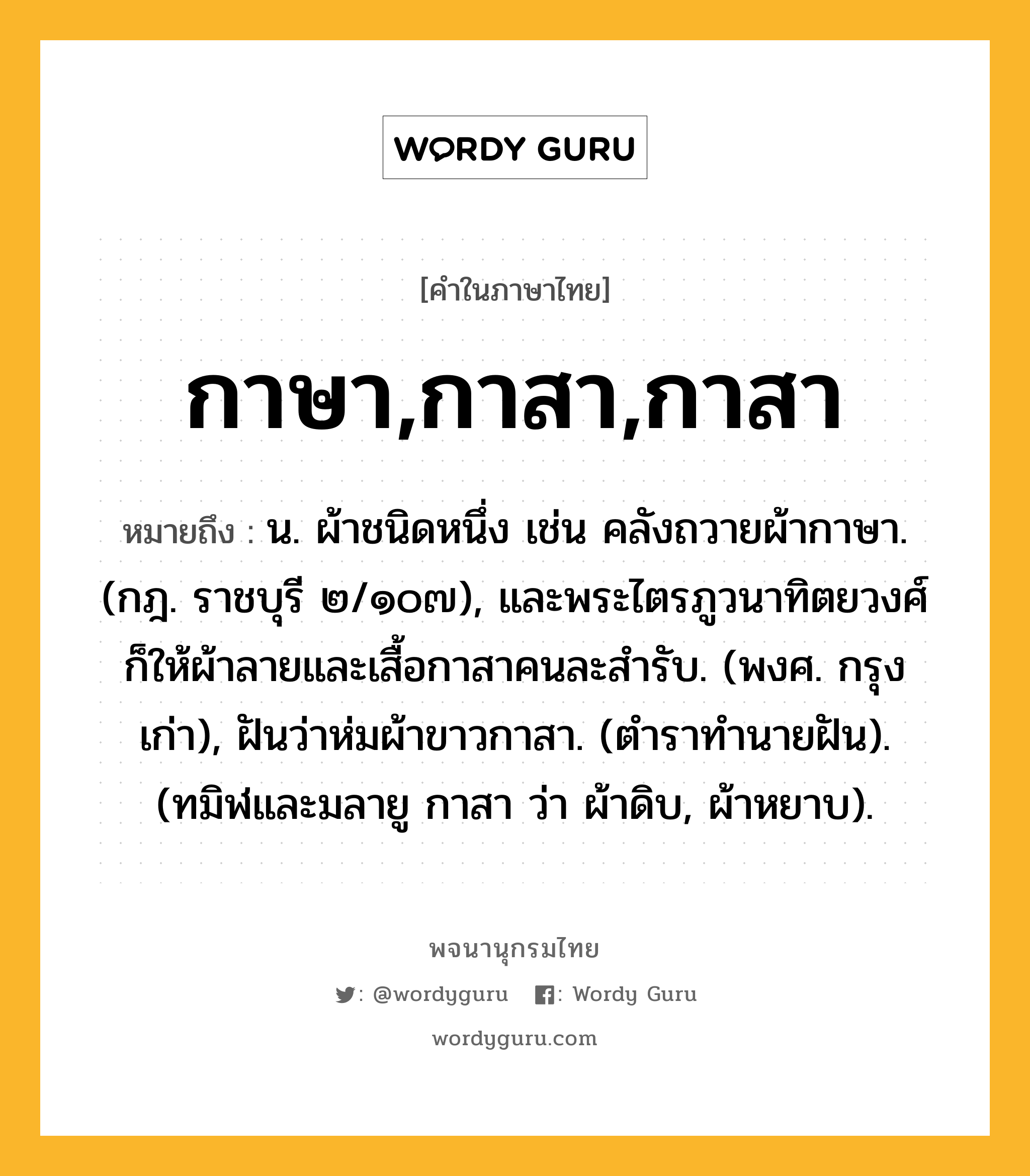 กาษา,กาสา,กาสา ความหมาย หมายถึงอะไร?, คำในภาษาไทย กาษา,กาสา,กาสา หมายถึง น. ผ้าชนิดหนึ่ง เช่น คลังถวายผ้ากาษา. (กฎ. ราชบุรี ๒/๑๐๗), และพระไตรภูวนาทิตยวงศ์ก็ให้ผ้าลายและเสื้อกาสาคนละสํารับ. (พงศ. กรุงเก่า), ฝันว่าห่มผ้าขาวกาสา. (ตําราทํานายฝัน). (ทมิฬและมลายู กาสา ว่า ผ้าดิบ, ผ้าหยาบ).