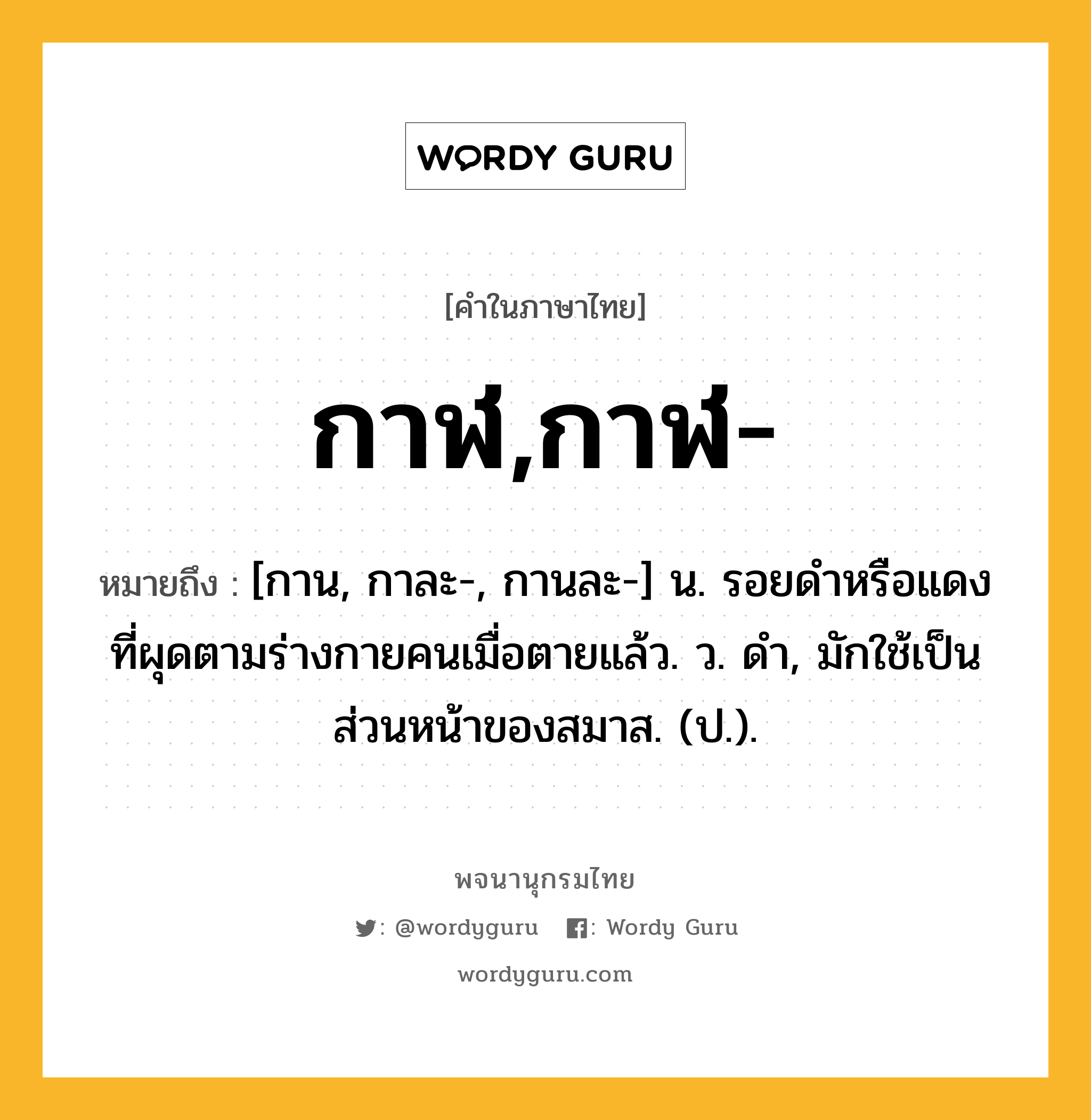 กาฬ,กาฬ- ความหมาย หมายถึงอะไร?, คำในภาษาไทย กาฬ,กาฬ- หมายถึง [กาน, กาละ-, กานละ-] น. รอยดําหรือแดงที่ผุดตามร่างกายคนเมื่อตายแล้ว. ว. ดํา, มักใช้เป็นส่วนหน้าของสมาส. (ป.).