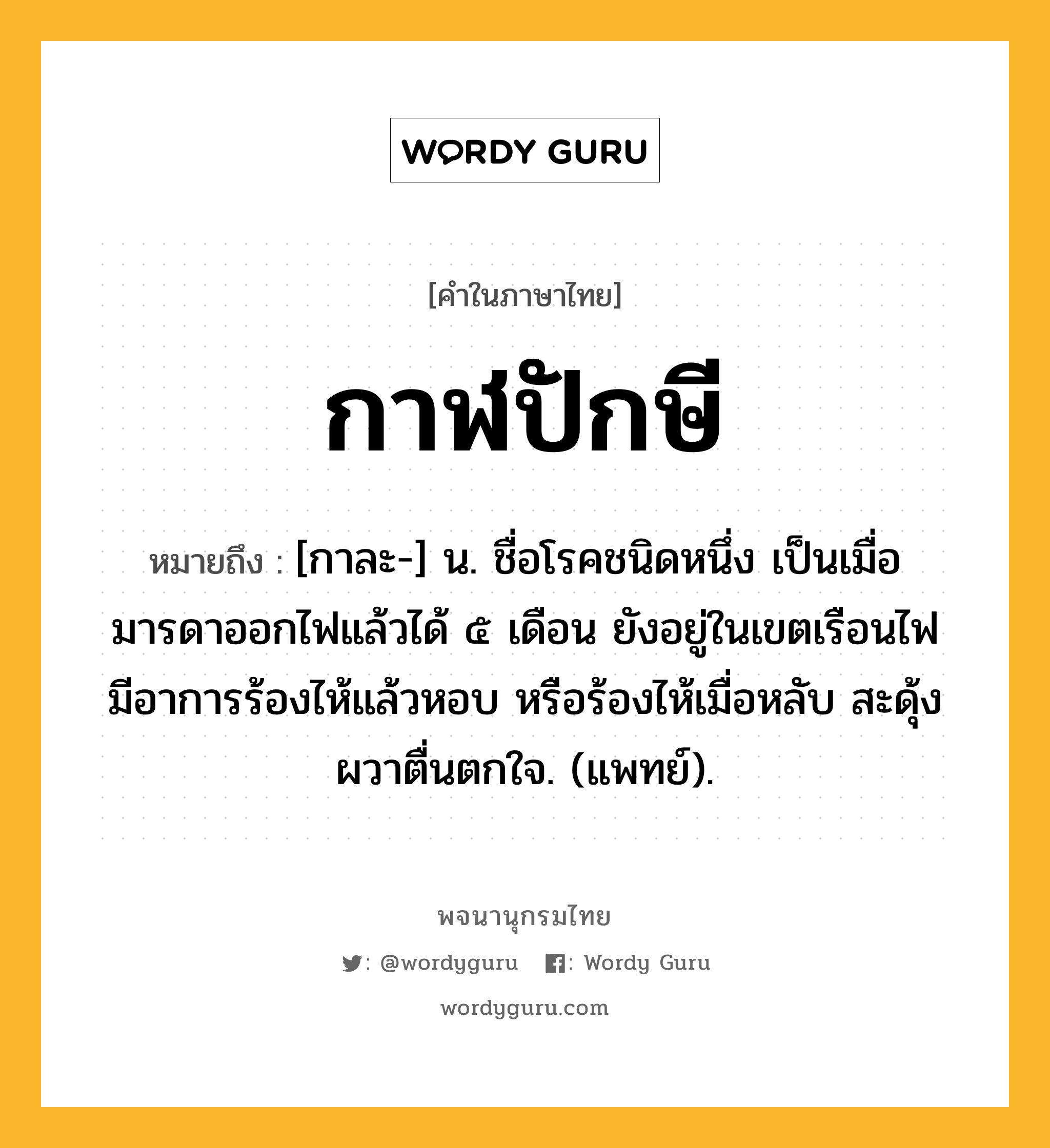 กาฬปักษี ความหมาย หมายถึงอะไร?, คำในภาษาไทย กาฬปักษี หมายถึง [กาละ-] น. ชื่อโรคชนิดหนึ่ง เป็นเมื่อมารดาออกไฟแล้วได้ ๕ เดือน ยังอยู่ในเขตเรือนไฟ มีอาการร้องไห้แล้วหอบ หรือร้องไห้เมื่อหลับ สะดุ้งผวาตื่นตกใจ. (แพทย์).