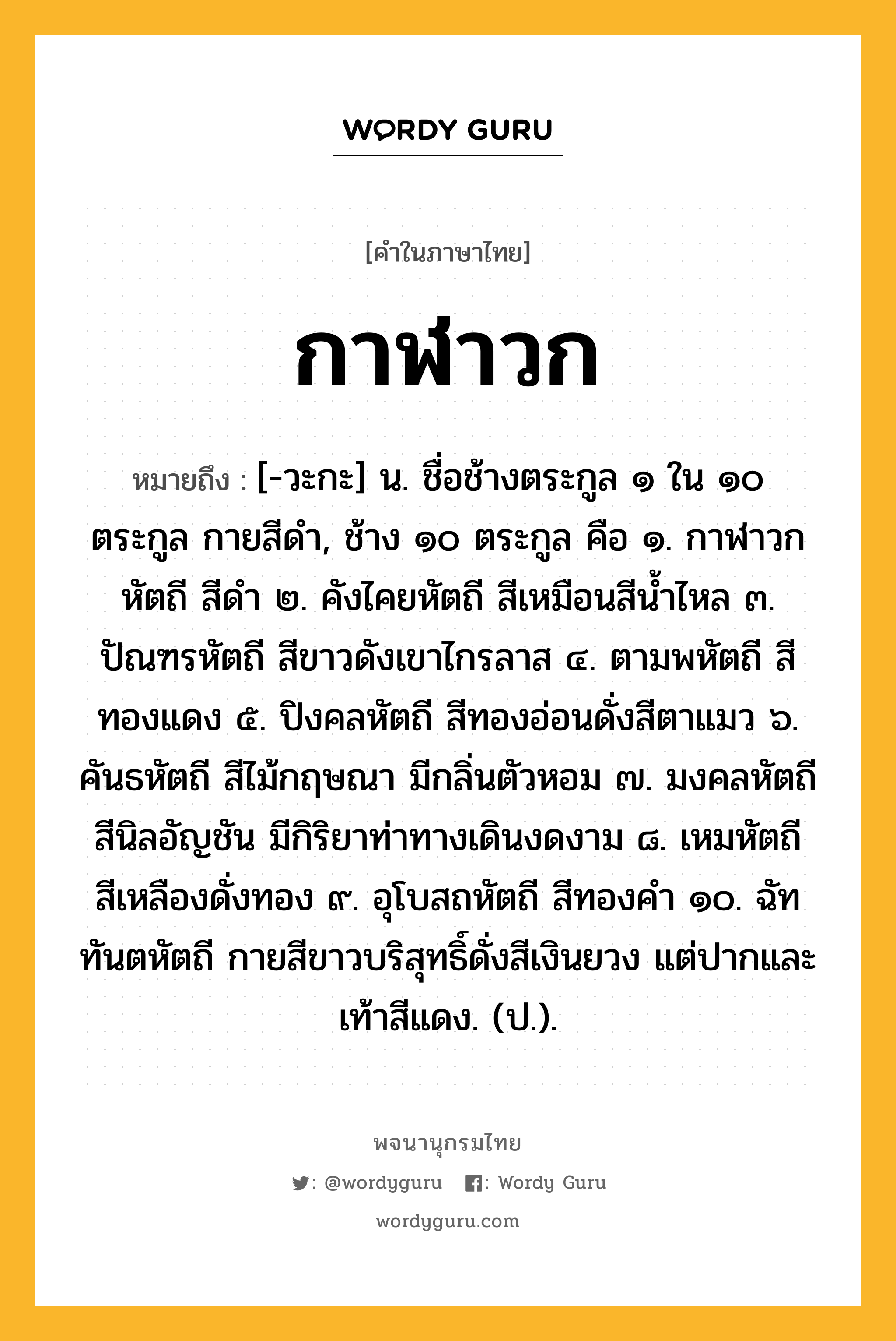 กาฬาวก ความหมาย หมายถึงอะไร?, คำในภาษาไทย กาฬาวก หมายถึง [-วะกะ] น. ชื่อช้างตระกูล ๑ ใน ๑๐ ตระกูล กายสีดํา, ช้าง ๑๐ ตระกูล คือ ๑. กาฬาวกหัตถี สีดํา ๒. คังไคยหัตถี สีเหมือนสีนํ้าไหล ๓. ปัณฑรหัตถี สีขาวดังเขาไกรลาส ๔. ตามพหัตถี สีทองแดง ๕. ปิงคลหัตถี สีทองอ่อนดั่งสีตาแมว ๖. คันธหัตถี สีไม้กฤษณา มีกลิ่นตัวหอม ๗. มงคลหัตถี สีนิลอัญชัน มีกิริยาท่าทางเดินงดงาม ๘. เหมหัตถี สีเหลืองดั่งทอง ๙. อุโบสถหัตถี สีทองคํา ๑๐. ฉัททันตหัตถี กายสีขาวบริสุทธิ์ดั่งสีเงินยวง แต่ปากและเท้าสีแดง. (ป.).