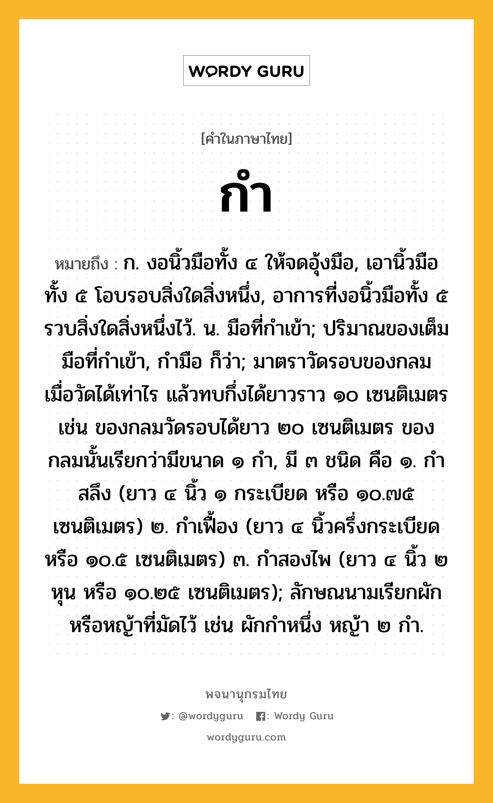 กำ ความหมาย หมายถึงอะไร?, คำในภาษาไทย กำ หมายถึง ก. งอนิ้วมือทั้ง ๔ ให้จดอุ้งมือ, เอานิ้วมือทั้ง ๕ โอบรอบสิ่งใดสิ่งหนึ่ง, อาการที่งอนิ้วมือทั้ง ๕ รวบสิ่งใดสิ่งหนึ่งไว้. น. มือที่กําเข้า; ปริมาณของเต็มมือที่กําเข้า, กำมือ ก็ว่า; มาตราวัดรอบของกลม เมื่อวัดได้เท่าไร แล้วทบกึ่งได้ยาวราว ๑๐ เซนติเมตร เช่น ของกลมวัดรอบได้ยาว ๒๐ เซนติเมตร ของกลมนั้นเรียกว่ามีขนาด ๑ กํา, มี ๓ ชนิด คือ ๑. กําสลึง (ยาว ๔ นิ้ว ๑ กระเบียด หรือ ๑๐.๗๕ เซนติเมตร) ๒. กําเฟื้อง (ยาว ๔ นิ้วครึ่งกระเบียด หรือ ๑๐.๕ เซนติเมตร) ๓. กําสองไพ (ยาว ๔ นิ้ว ๒ หุน หรือ ๑๐.๒๕ เซนติเมตร); ลักษณนามเรียกผักหรือหญ้าที่มัดไว้ เช่น ผักกําหนึ่ง หญ้า ๒ กํา.