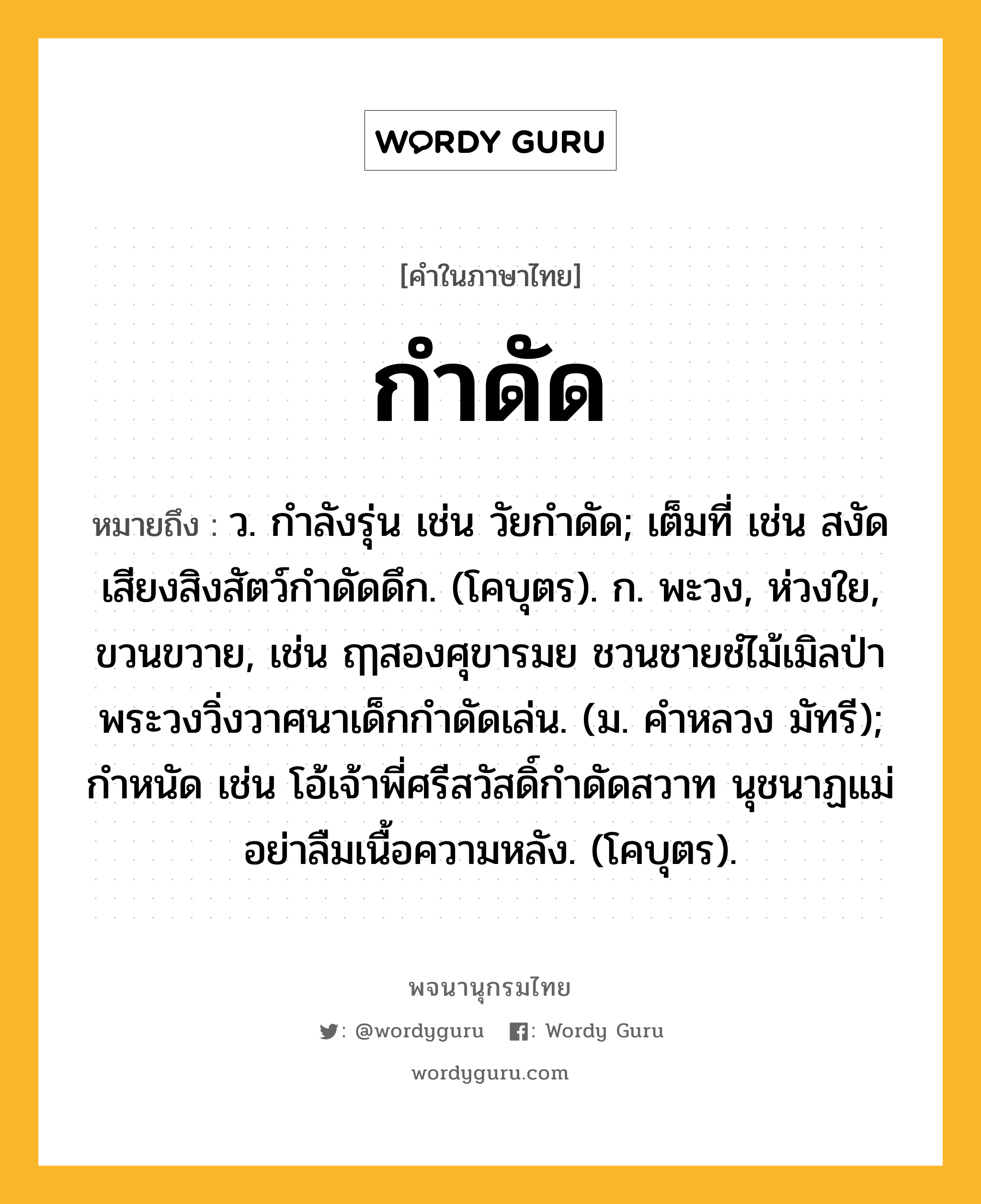 กำดัด ความหมาย หมายถึงอะไร?, คำในภาษาไทย กำดัด หมายถึง ว. กําลังรุ่น เช่น วัยกำดัด; เต็มที่ เช่น สงัดเสียงสิงสัตว์กำดัดดึก. (โคบุตร). ก. พะวง, ห่วงใย, ขวนขวาย, เช่น ฤๅสองศุขารมย ชวนชายชํไม้เมิลป่า พระวงวิ่งวาศนาเด็กกำดัดเล่น. (ม. คำหลวง มัทรี); กําหนัด เช่น โอ้เจ้าพี่ศรีสวัสดิ์กำดัดสวาท นุชนาฏแม่อย่าลืมเนื้อความหลัง. (โคบุตร).