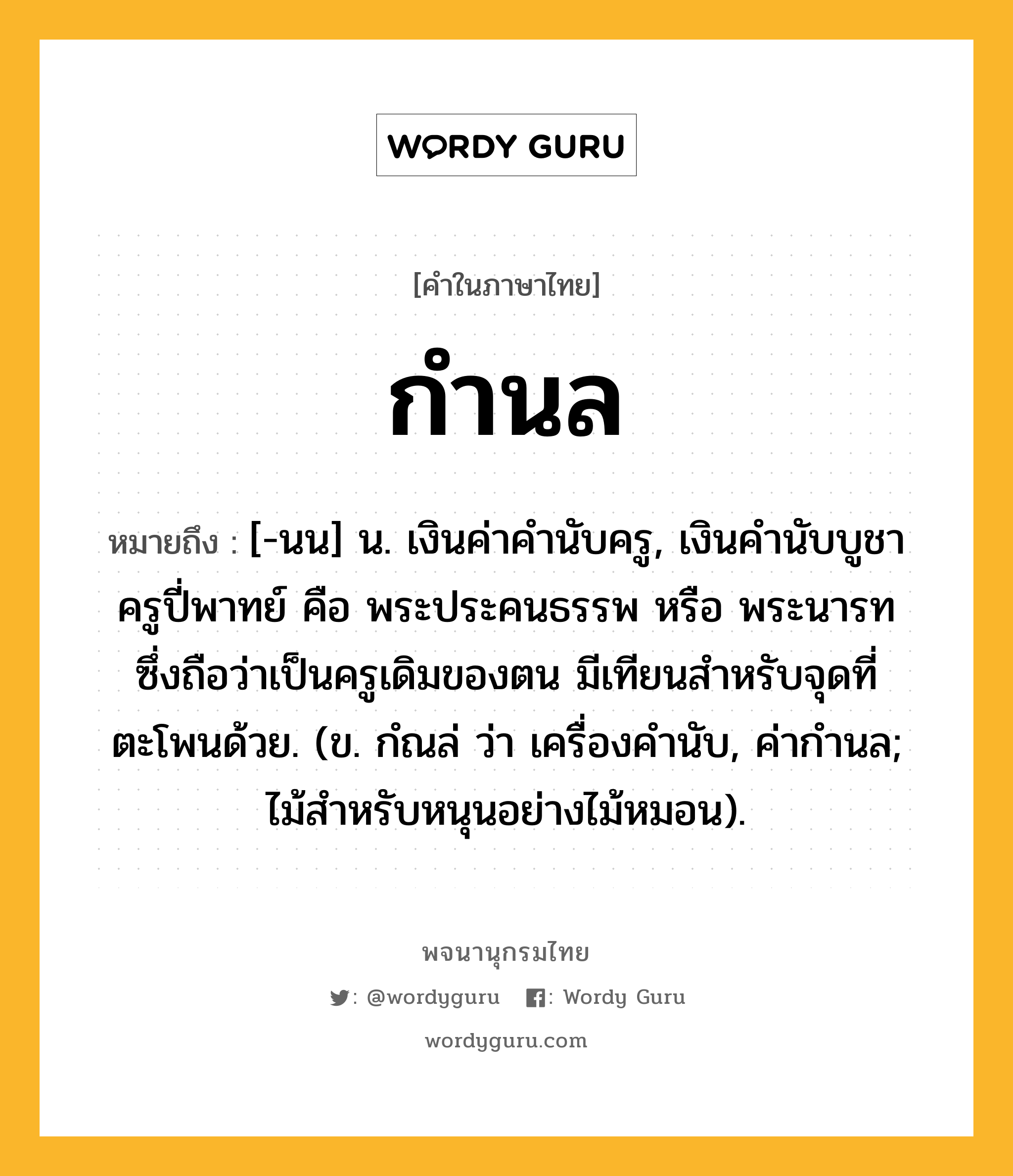 กำนล ความหมาย หมายถึงอะไร?, คำในภาษาไทย กำนล หมายถึง [-นน] น. เงินค่าคำนับครู, เงินคํานับบูชาครูปี่พาทย์ คือ พระประคนธรรพ หรือ พระนารท ซึ่งถือว่าเป็นครูเดิมของตน มีเทียนสําหรับจุดที่ตะโพนด้วย. (ข. กํณล่ ว่า เครื่องคํานับ, ค่ากำนล; ไม้สำหรับหนุนอย่างไม้หมอน).