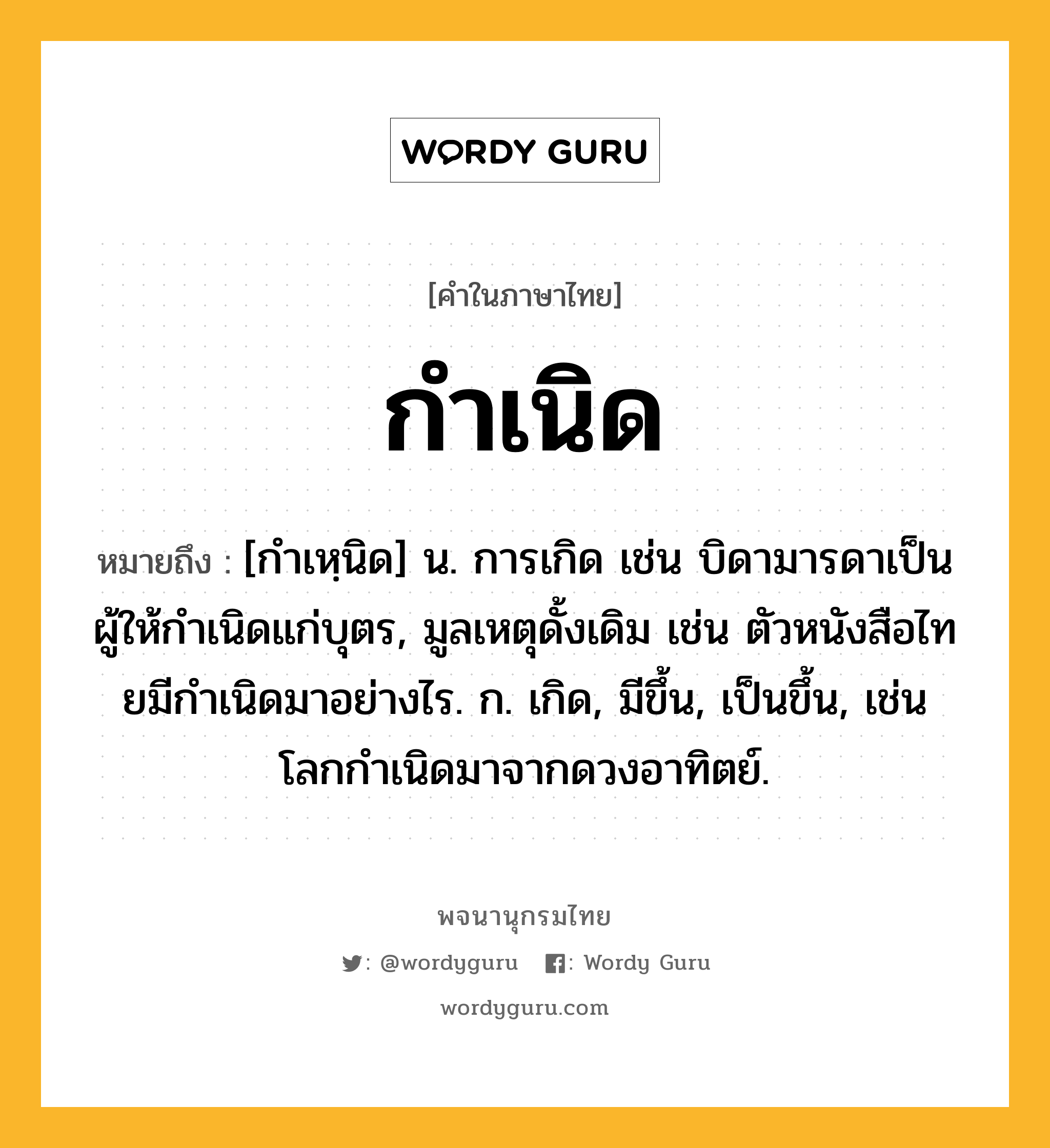 กำเนิด ความหมาย หมายถึงอะไร?, คำในภาษาไทย กำเนิด หมายถึง [กําเหฺนิด] น. การเกิด เช่น บิดามารดาเป็นผู้ให้กําเนิดแก่บุตร, มูลเหตุดั้งเดิม เช่น ตัวหนังสือไทยมีกําเนิดมาอย่างไร. ก. เกิด, มีขึ้น, เป็นขึ้น, เช่น โลกกําเนิดมาจากดวงอาทิตย์.