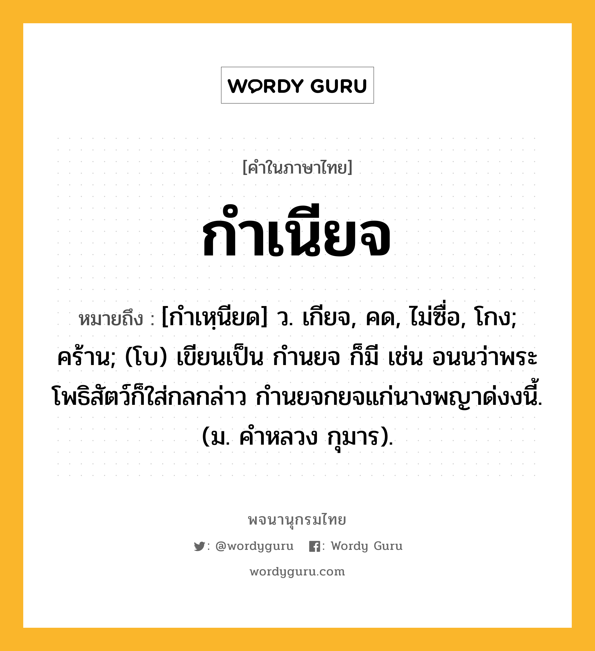 กำเนียจ ความหมาย หมายถึงอะไร?, คำในภาษาไทย กำเนียจ หมายถึง [กำเหฺนียด] ว. เกียจ, คด, ไม่ซื่อ, โกง; คร้าน; (โบ) เขียนเป็น กำนยจ ก็มี เช่น อนนว่าพระโพธิสัตว์ก็ใส่กลกล่าว กํานยจกยจแก่นางพญาด่งงนี้. (ม. คําหลวง กุมาร).