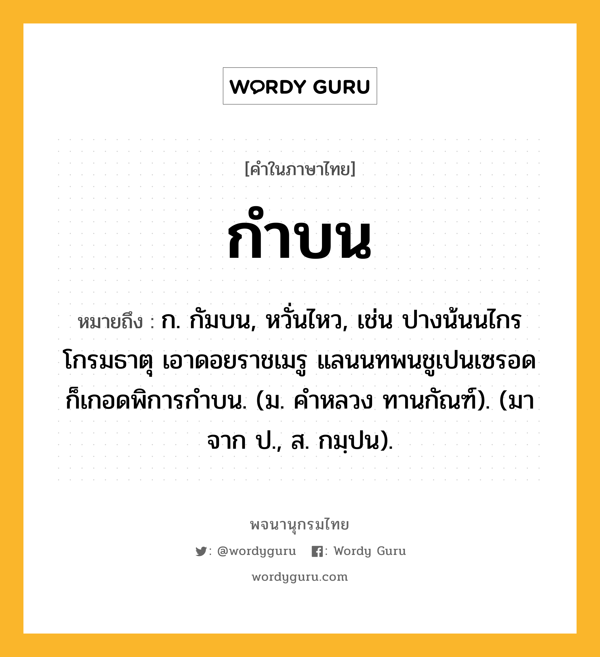 กำบน ความหมาย หมายถึงอะไร?, คำในภาษาไทย กำบน หมายถึง ก. กัมบน, หวั่นไหว, เช่น ปางน้นนไกรโกรมธาตุ เอาดอยราชเมรู แลนนทพนชูเปนเซรอด ก็เกอดพิการกำบน. (ม. คำหลวง ทานกัณฑ์). (มาจาก ป., ส. กมฺปน).