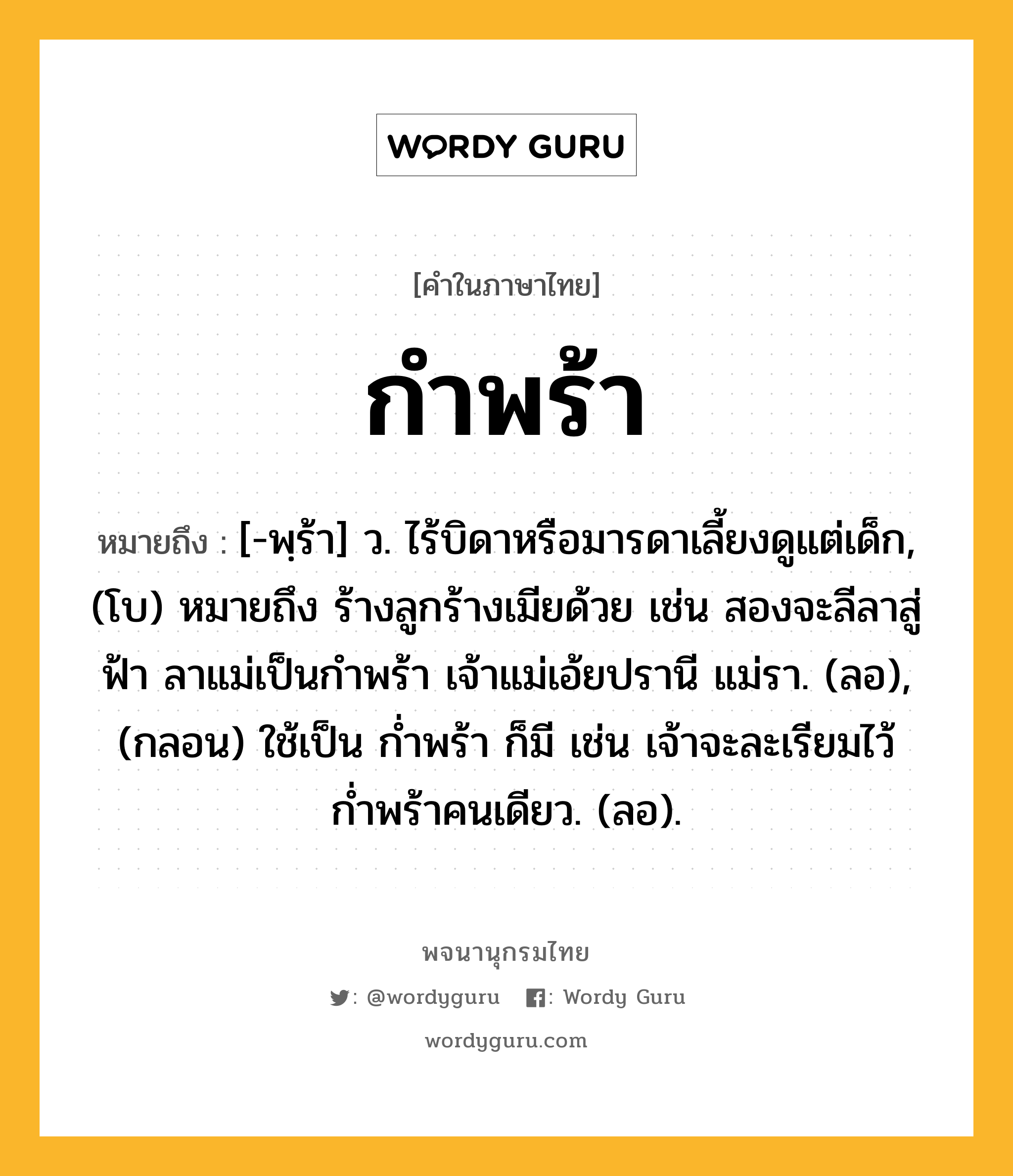 กำพร้า ความหมาย หมายถึงอะไร?, คำในภาษาไทย กำพร้า หมายถึง [-พฺร้า] ว. ไร้บิดาหรือมารดาเลี้ยงดูแต่เด็ก, (โบ) หมายถึง ร้างลูกร้างเมียด้วย เช่น สองจะลีลาสู่ฟ้า ลาแม่เป็นกำพร้า เจ้าแม่เอ้ยปรานี แม่รา. (ลอ), (กลอน) ใช้เป็น ก่ำพร้า ก็มี เช่น เจ้าจะละเรียมไว้ ก่ำพร้าคนเดียว. (ลอ).