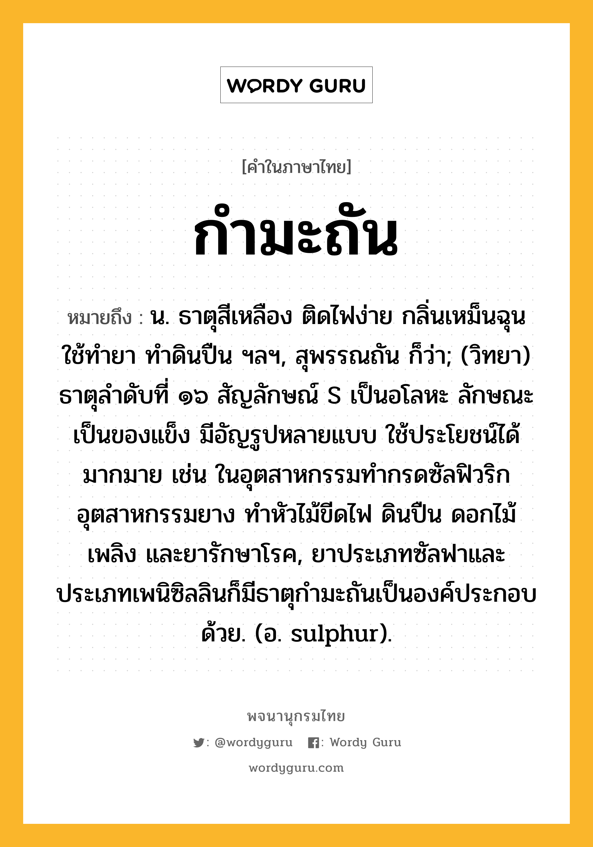 กำมะถัน ความหมาย หมายถึงอะไร?, คำในภาษาไทย กำมะถัน หมายถึง น. ธาตุสีเหลือง ติดไฟง่าย กลิ่นเหม็นฉุน ใช้ทํายา ทําดินปืน ฯลฯ, สุพรรณถัน ก็ว่า; (วิทยา) ธาตุลําดับที่ ๑๖ สัญลักษณ์ S เป็นอโลหะ ลักษณะเป็นของแข็ง มีอัญรูปหลายแบบ ใช้ประโยชน์ได้มากมาย เช่น ในอุตสาหกรรมทํากรดซัลฟิวริก อุตสาหกรรมยาง ทําหัวไม้ขีดไฟ ดินปืน ดอกไม้เพลิง และยารักษาโรค, ยาประเภทซัลฟาและประเภทเพนิซิลลินก็มีธาตุกํามะถันเป็นองค์ประกอบด้วย. (อ. sulphur).