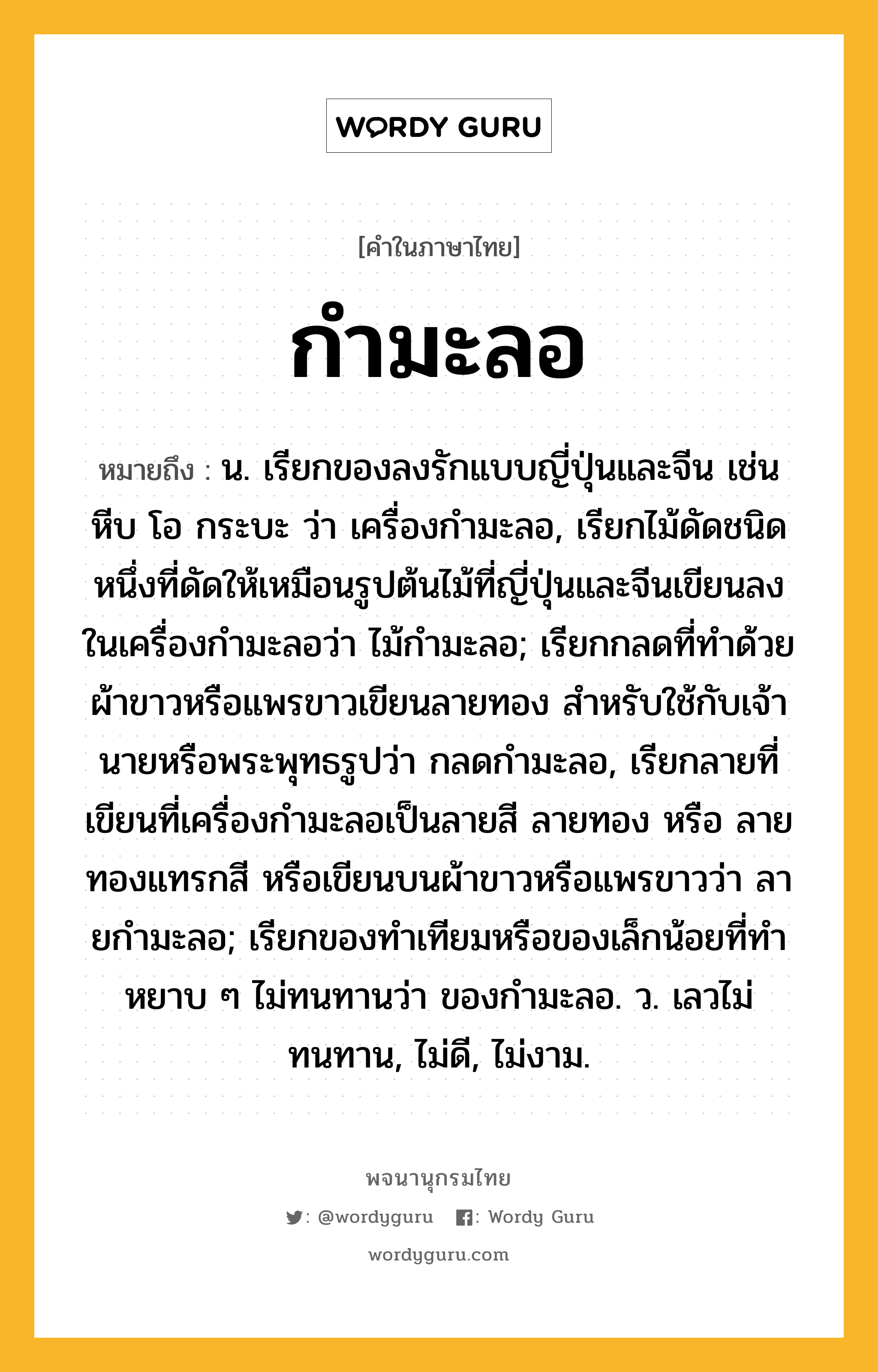 กำมะลอ ความหมาย หมายถึงอะไร?, คำในภาษาไทย กำมะลอ หมายถึง น. เรียกของลงรักแบบญี่ปุ่นและจีน เช่นหีบ โอ กระบะ ว่า เครื่องกํามะลอ, เรียกไม้ดัดชนิดหนึ่งที่ดัดให้เหมือนรูปต้นไม้ที่ญี่ปุ่นและจีนเขียนลงในเครื่องกํามะลอว่า ไม้กํามะลอ; เรียกกลดที่ทําด้วยผ้าขาวหรือแพรขาวเขียนลายทอง สําหรับใช้กับเจ้านายหรือพระพุทธรูปว่า กลดกํามะลอ, เรียกลายที่เขียนที่เครื่องกํามะลอเป็นลายสี ลายทอง หรือ ลายทองแทรกสี หรือเขียนบนผ้าขาวหรือแพรขาวว่า ลายกํามะลอ; เรียกของทําเทียมหรือของเล็กน้อยที่ทําหยาบ ๆ ไม่ทนทานว่า ของกํามะลอ. ว. เลวไม่ทนทาน, ไม่ดี, ไม่งาม.