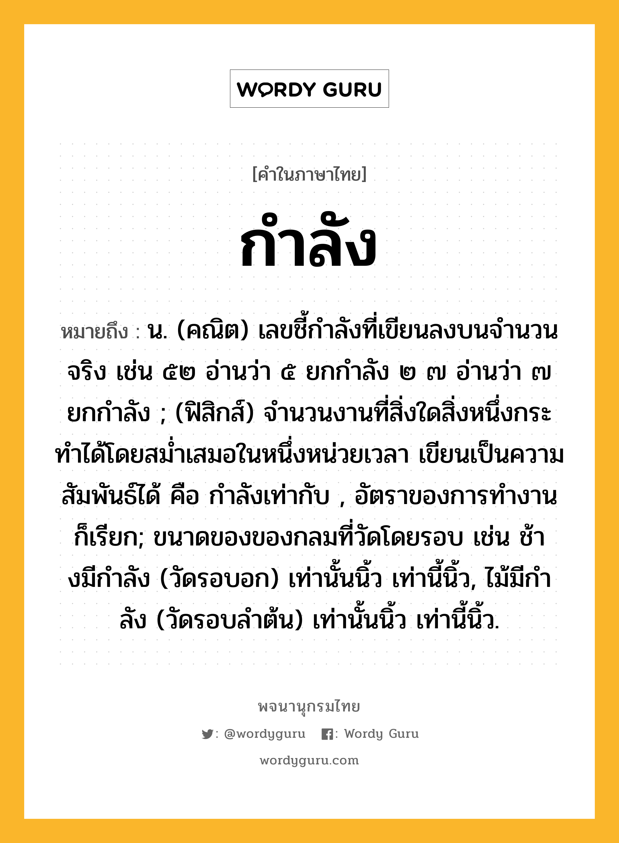 กำลัง ความหมาย หมายถึงอะไร?, คำในภาษาไทย กำลัง หมายถึง น. (คณิต) เลขชี้กําลังที่เขียนลงบนจํานวนจริง เช่น ๕๒ อ่านว่า ๕ ยกกําลัง ๒ ๗ อ่านว่า ๗ ยกกําลัง ; (ฟิสิกส์) จํานวนงานที่สิ่งใดสิ่งหนึ่งกระทําได้โดยสมํ่าเสมอในหนึ่งหน่วยเวลา เขียนเป็นความสัมพันธ์ได้ คือ กำลังเท่ากับ , อัตราของการทํางาน ก็เรียก; ขนาดของของกลมที่วัดโดยรอบ เช่น ช้างมีกําลัง (วัดรอบอก) เท่านั้นนิ้ว เท่านี้นิ้ว, ไม้มีกําลัง (วัดรอบลําต้น) เท่านั้นนิ้ว เท่านี้นิ้ว.