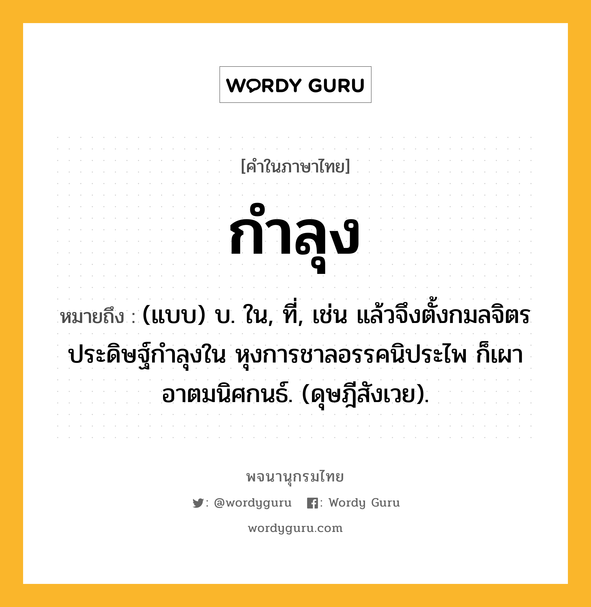 กำลุง ความหมาย หมายถึงอะไร?, คำในภาษาไทย กำลุง หมายถึง (แบบ) บ. ใน, ที่, เช่น แล้วจึงตั้งกมลจิตร ประดิษฐ์กําลุงใน หุงการชาลอรรคนิประไพ ก็เผาอาตมนิศกนธ์. (ดุษฎีสังเวย).