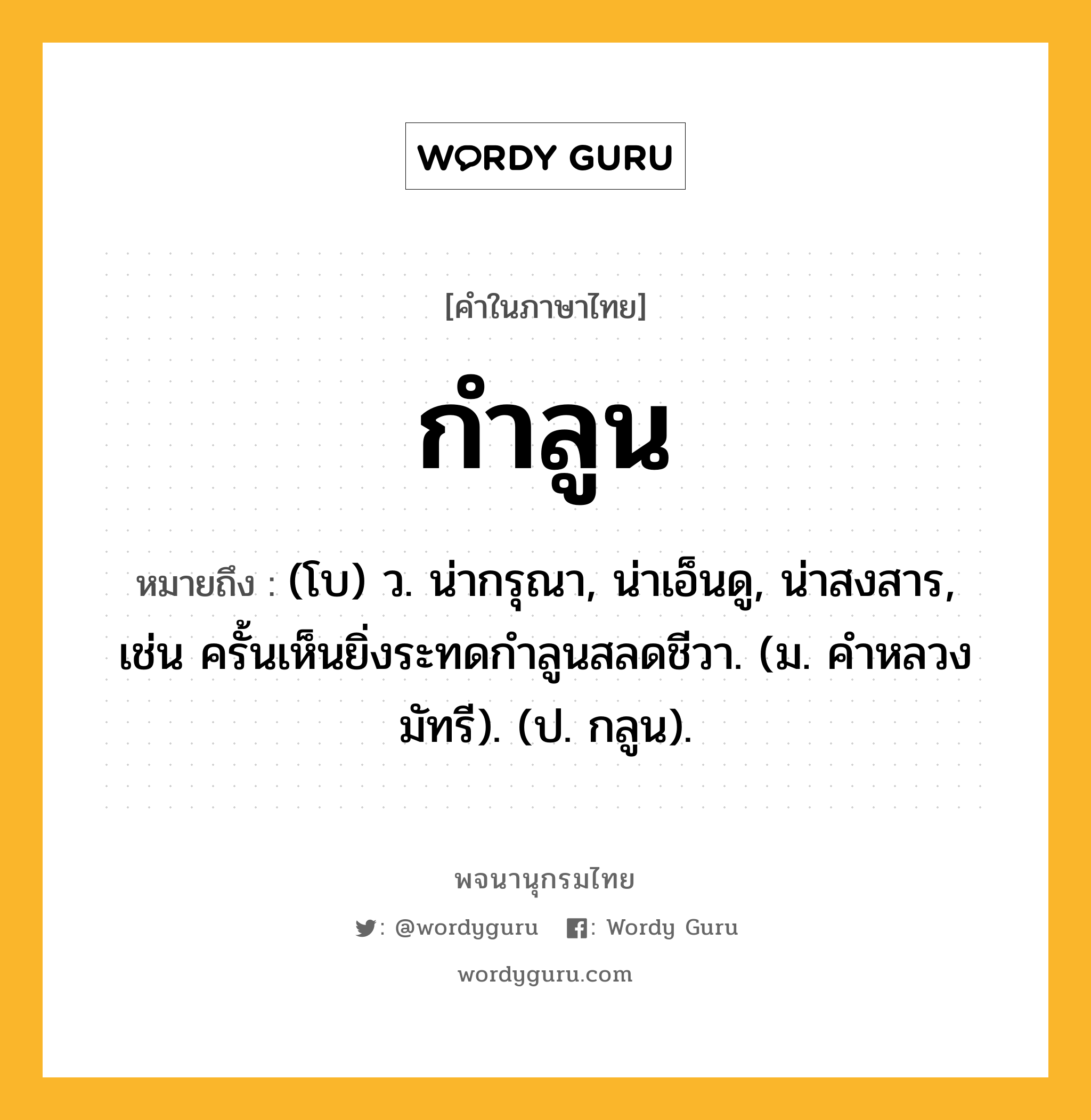 กำลูน ความหมาย หมายถึงอะไร?, คำในภาษาไทย กำลูน หมายถึง (โบ) ว. น่ากรุณา, น่าเอ็นดู, น่าสงสาร, เช่น ครั้นเห็นยิ่งระทดกําลูนสลดชีวา. (ม. คําหลวง มัทรี). (ป. กลูน).