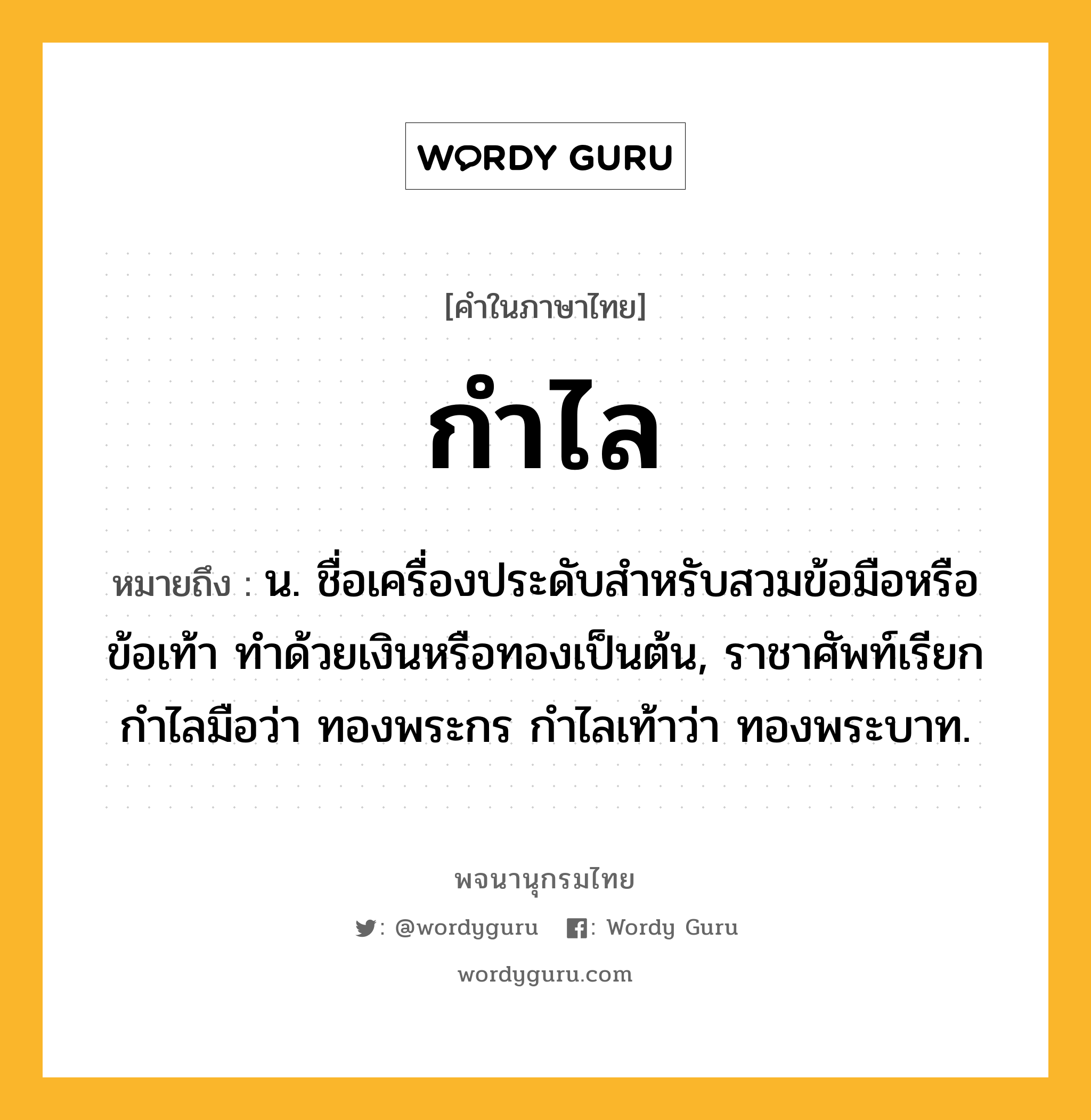 กำไล ความหมาย หมายถึงอะไร?, คำในภาษาไทย กำไล หมายถึง น. ชื่อเครื่องประดับสําหรับสวมข้อมือหรือข้อเท้า ทําด้วยเงินหรือทองเป็นต้น, ราชาศัพท์เรียกกําไลมือว่า ทองพระกร กําไลเท้าว่า ทองพระบาท.