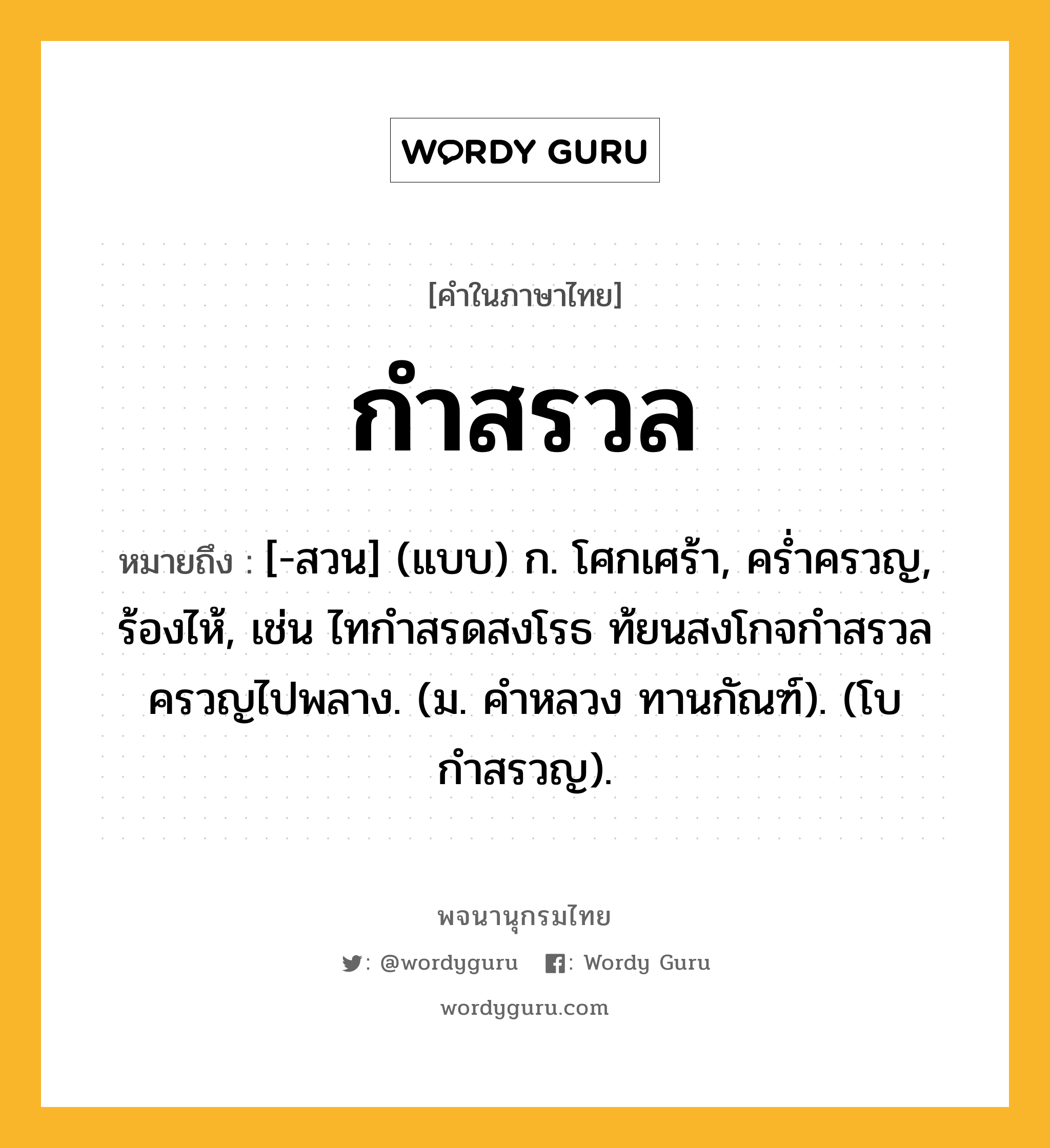 กำสรวล ความหมาย หมายถึงอะไร?, คำในภาษาไทย กำสรวล หมายถึง [-สวน] (แบบ) ก. โศกเศร้า, ครํ่าครวญ, ร้องไห้, เช่น ไทกำสรดสงโรธ ท้ยนสงโกจกำสรวลครวญไปพลาง. (ม. คำหลวง ทานกัณฑ์). (โบ กําสรวญ).