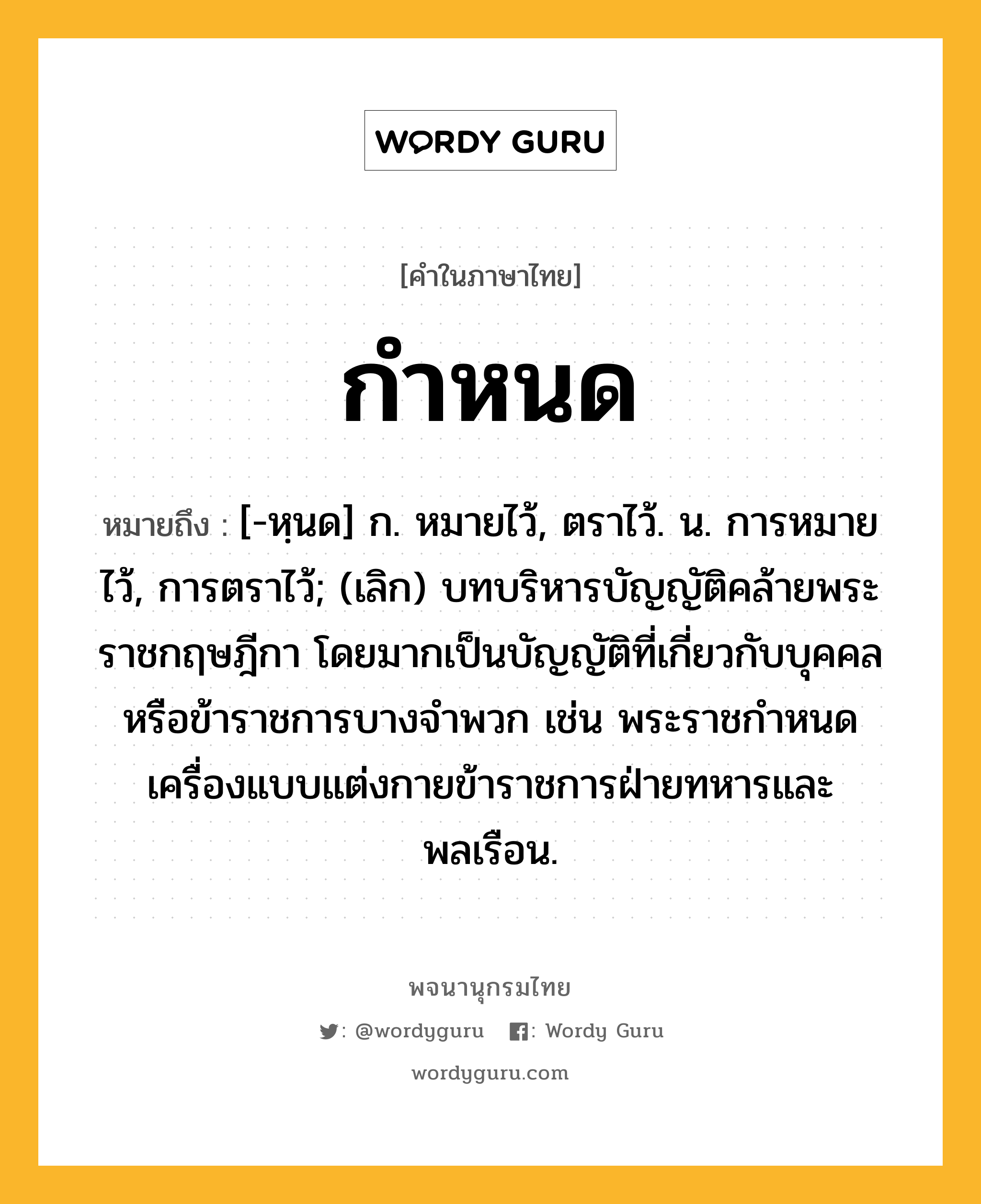 กำหนด ความหมาย หมายถึงอะไร?, คำในภาษาไทย กำหนด หมายถึง [-หฺนด] ก. หมายไว้, ตราไว้. น. การหมายไว้, การตราไว้; (เลิก) บทบริหารบัญญัติคล้ายพระราชกฤษฎีกา โดยมากเป็นบัญญัติที่เกี่ยวกับบุคคลหรือข้าราชการบางจําพวก เช่น พระราชกําหนดเครื่องแบบแต่งกายข้าราชการฝ่ายทหารและพลเรือน.