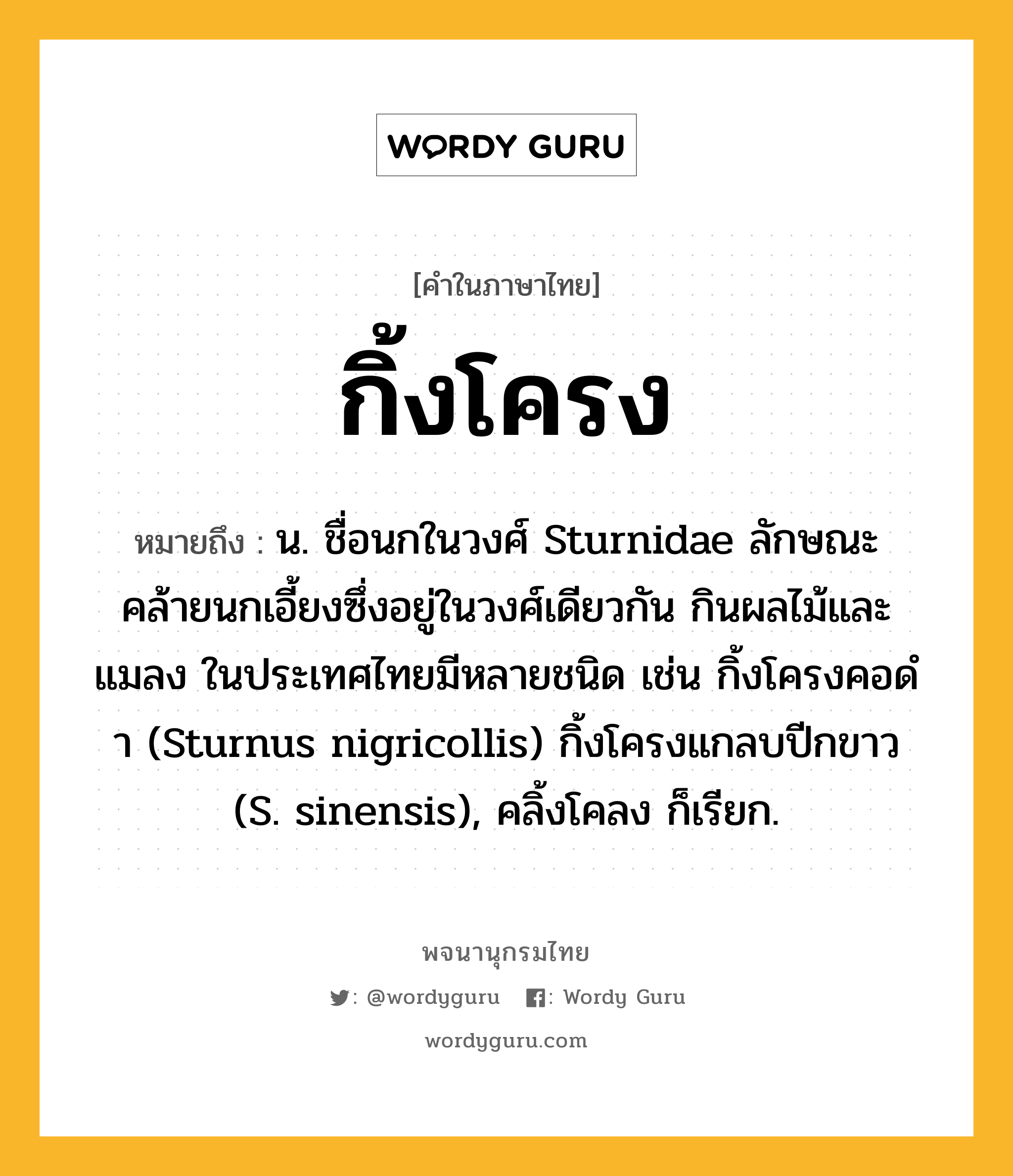 กิ้งโครง ความหมาย หมายถึงอะไร?, คำในภาษาไทย กิ้งโครง หมายถึง น. ชื่อนกในวงศ์ Sturnidae ลักษณะคล้ายนกเอี้ยงซึ่งอยู่ในวงศ์เดียวกัน กินผลไม้และแมลง ในประเทศไทยมีหลายชนิด เช่น กิ้งโครงคอดํา (Sturnus nigricollis) กิ้งโครงแกลบปีกขาว (S. sinensis), คลิ้งโคลง ก็เรียก.