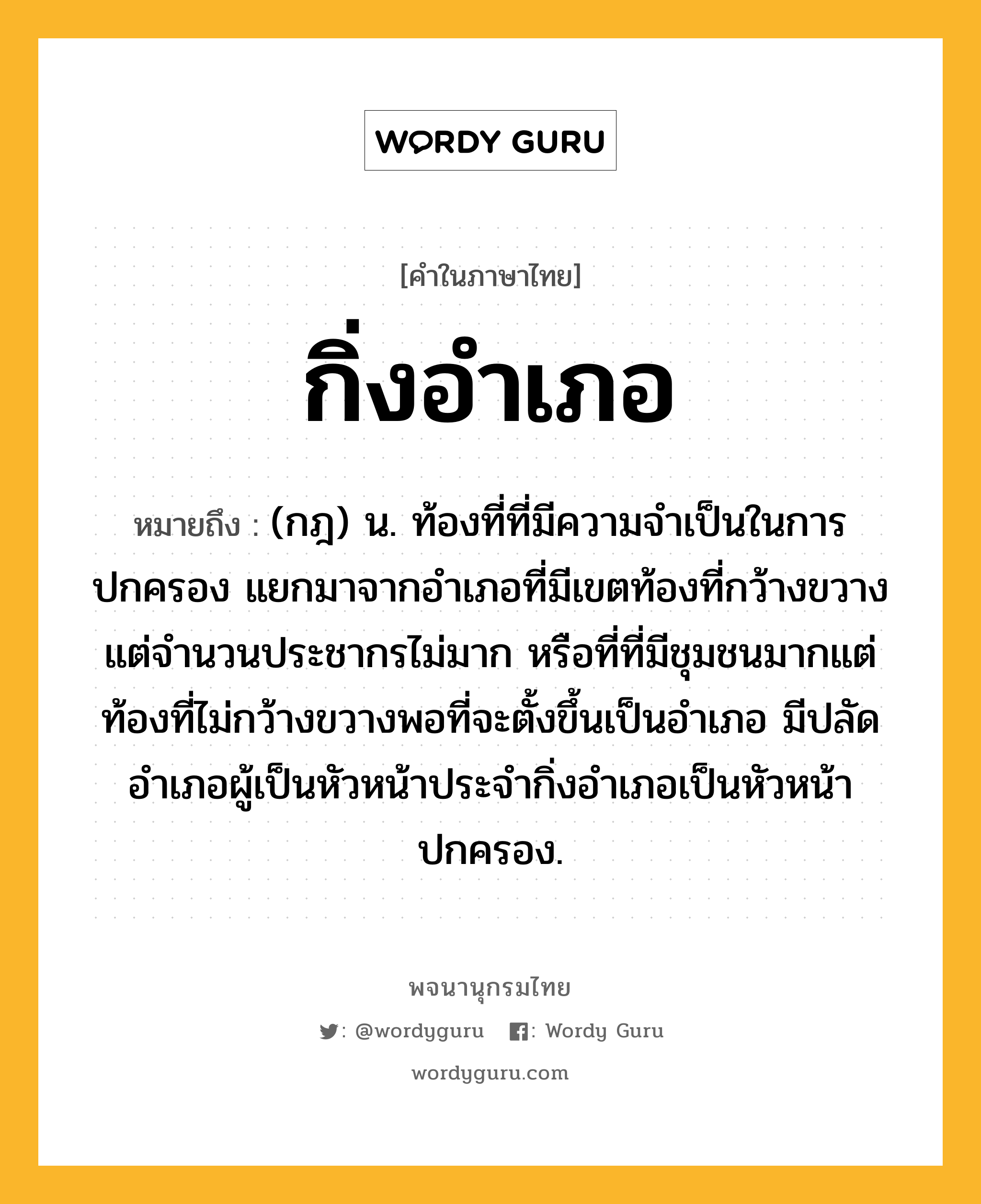 กิ่งอำเภอ ความหมาย หมายถึงอะไร?, คำในภาษาไทย กิ่งอำเภอ หมายถึง (กฎ) น. ท้องที่ที่มีความจำเป็นในการปกครอง แยกมาจากอำเภอที่มีเขตท้องที่กว้างขวางแต่จำนวนประชากรไม่มาก หรือที่ที่มีชุมชนมากแต่ท้องที่ไม่กว้างขวางพอที่จะตั้งขึ้นเป็นอำเภอ มีปลัดอำเภอผู้เป็นหัวหน้าประจำกิ่งอำเภอเป็นหัวหน้าปกครอง.