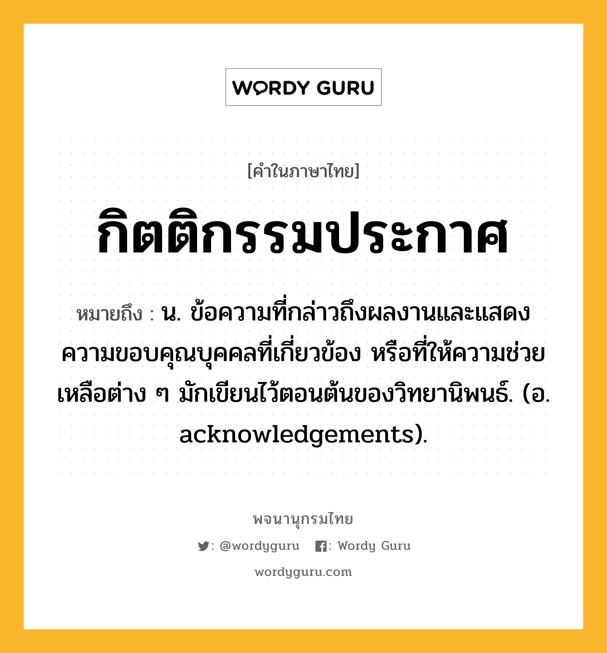 กิตติกรรมประกาศ ความหมาย หมายถึงอะไร?, คำในภาษาไทย กิตติกรรมประกาศ หมายถึง น. ข้อความที่กล่าวถึงผลงานและแสดงความขอบคุณบุคคลที่เกี่ยวข้อง หรือที่ให้ความช่วยเหลือต่าง ๆ มักเขียนไว้ตอนต้นของวิทยานิพนธ์. (อ. acknowledgements).