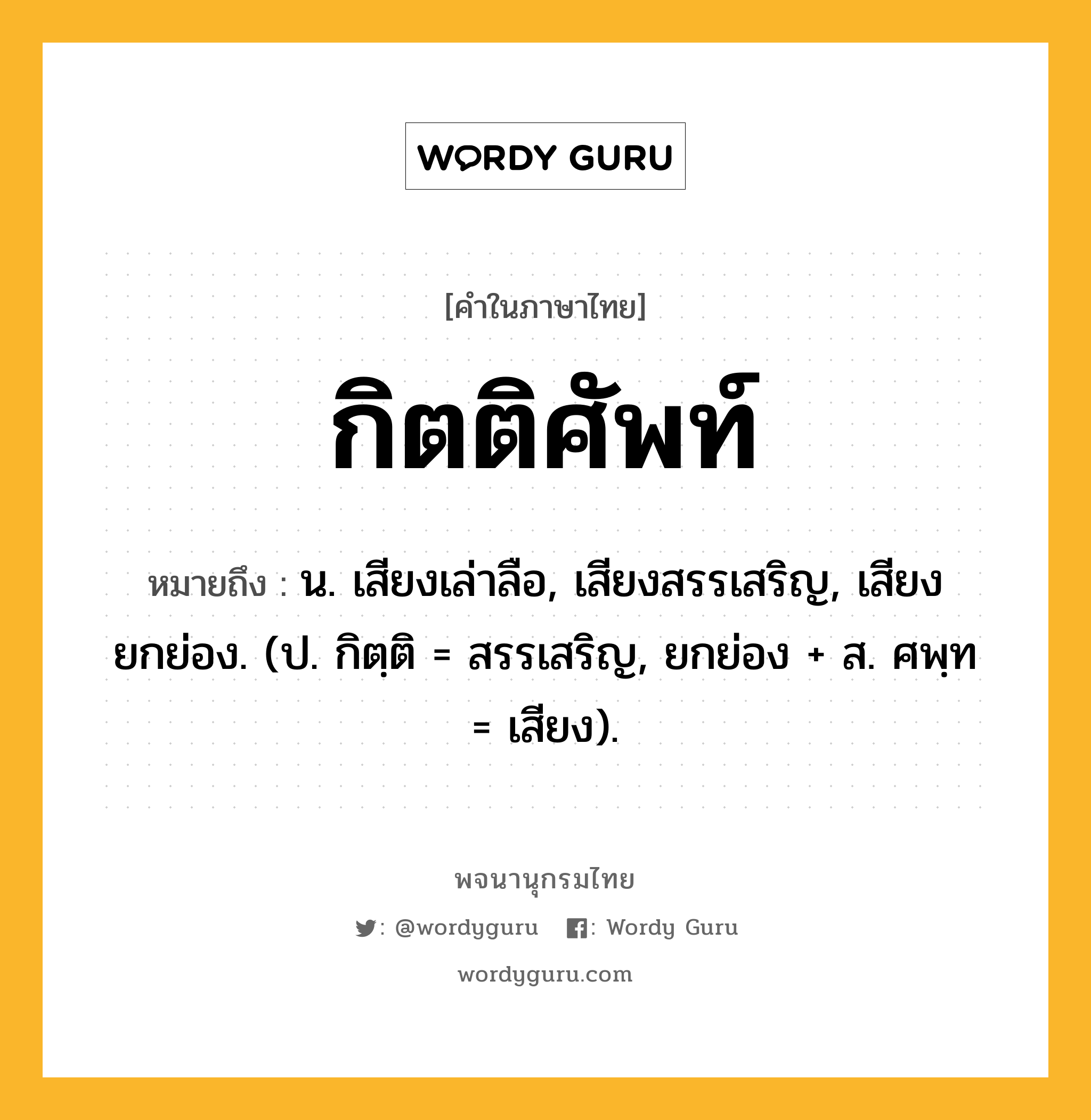 กิตติศัพท์ ความหมาย หมายถึงอะไร?, คำในภาษาไทย กิตติศัพท์ หมายถึง น. เสียงเล่าลือ, เสียงสรรเสริญ, เสียงยกย่อง. (ป. กิตฺติ = สรรเสริญ, ยกย่อง + ส. ศพฺท = เสียง).