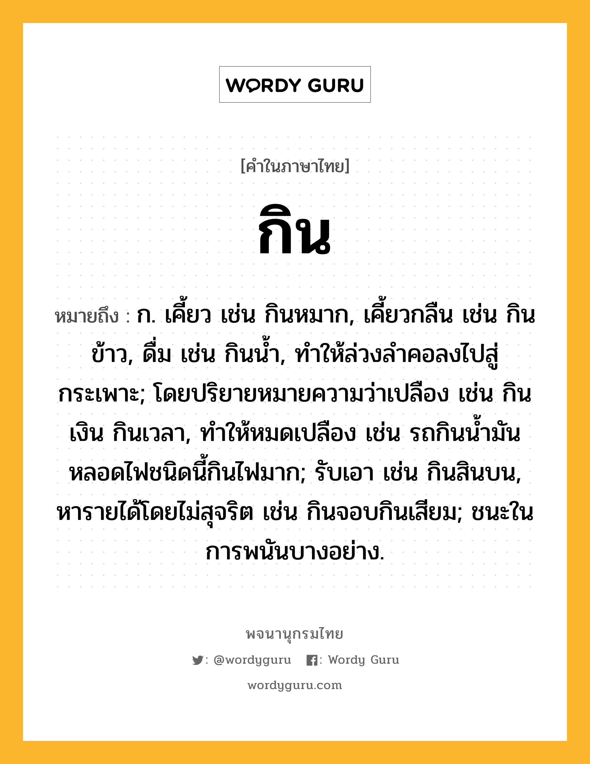 กิน ความหมาย หมายถึงอะไร?, คำในภาษาไทย กิน หมายถึง ก. เคี้ยว เช่น กินหมาก, เคี้ยวกลืน เช่น กินข้าว, ดื่ม เช่น กินนํ้า, ทําให้ล่วงลําคอลงไปสู่กระเพาะ; โดยปริยายหมายความว่าเปลือง เช่น กินเงิน กินเวลา, ทําให้หมดเปลือง เช่น รถกินนํ้ามัน หลอดไฟชนิดนี้กินไฟมาก; รับเอา เช่น กินสินบน, หารายได้โดยไม่สุจริต เช่น กินจอบกินเสียม; ชนะในการพนันบางอย่าง.