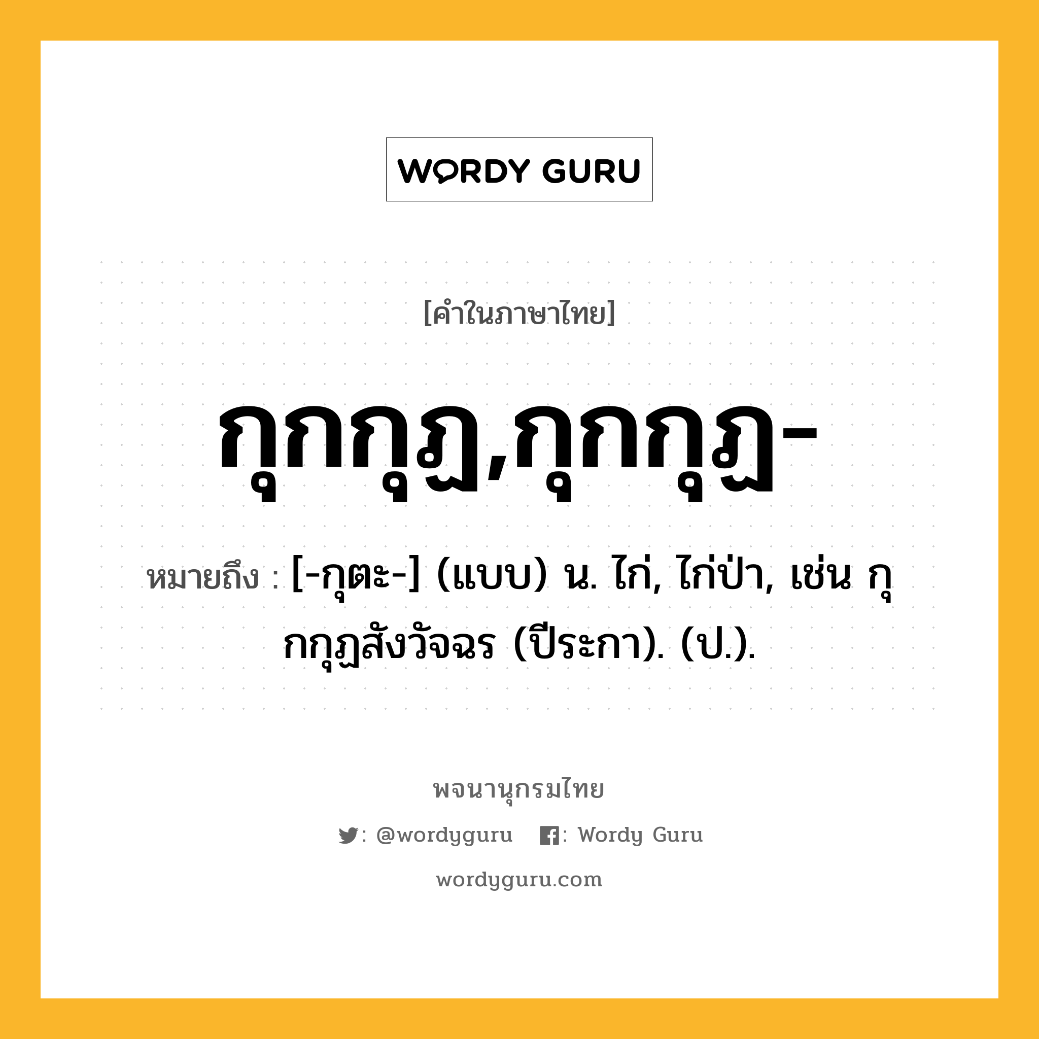 กุกกุฏ,กุกกุฏ- ความหมาย หมายถึงอะไร?, คำในภาษาไทย กุกกุฏ,กุกกุฏ- หมายถึง [-กุตะ-] (แบบ) น. ไก่, ไก่ป่า, เช่น กุกกุฏสังวัจฉร (ปีระกา). (ป.).